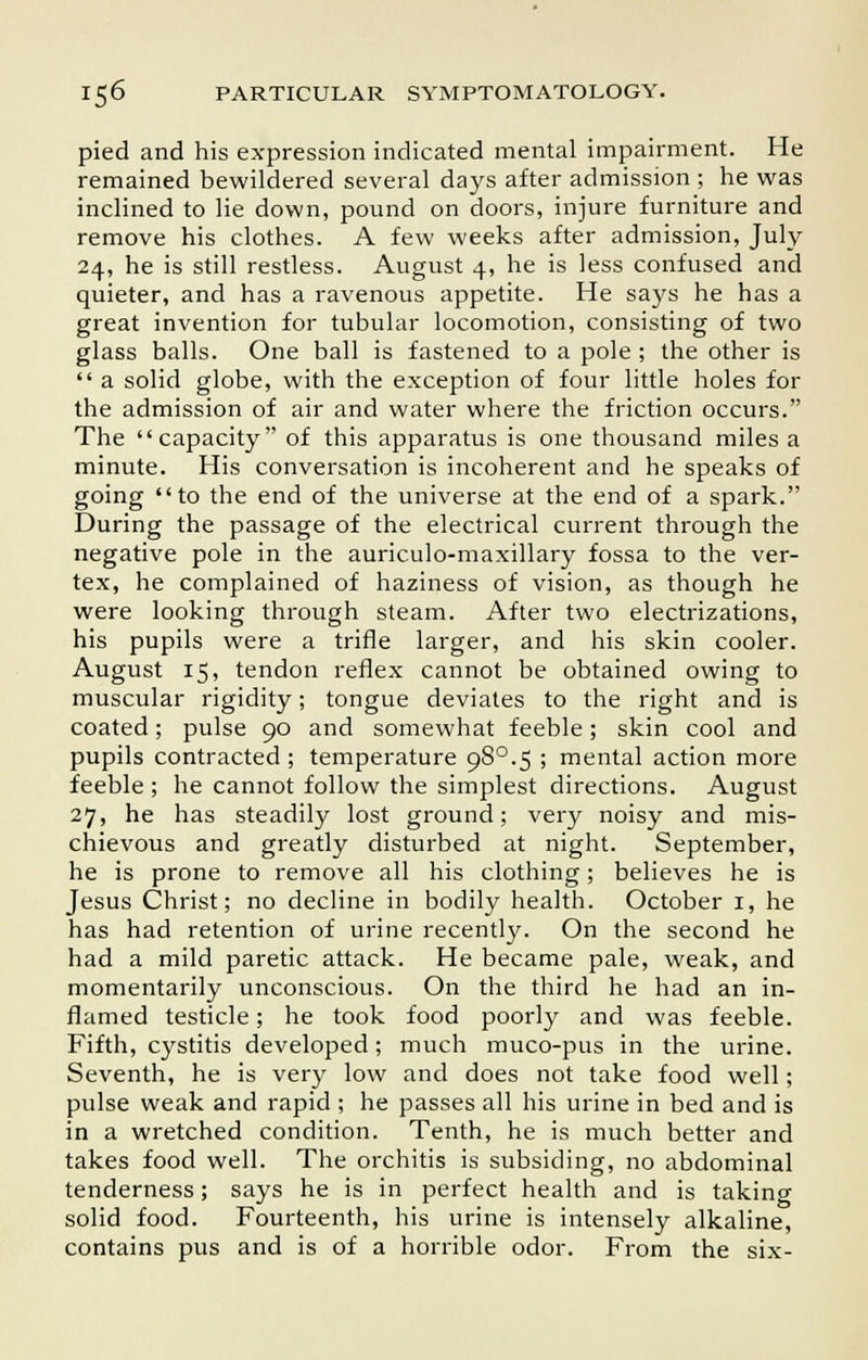 pied and his expression indicated mental impairment. He remained bewildered several days after admission ; he was inclined to lie down, pound on doors, injure furniture and remove his clothes. A few weeks after admission, July 24, he is still restless. August 4, he is less confused and quieter, and has a ravenous appetite. He says he has a great invention for tubular locomotion, consisting of two glass balls. One ball is fastened to a pole; the other is  a solid globe, with the exception of four little holes for the admission of air and water where the friction occurs. The capacity of this apparatus is one thousand miles a minute. His conversation is incoherent and he speaks of going to the end of the universe at the end of a spark. During the passage of the electrical current through the negative pole in the auriculo-maxillary fossa to the ver- tex, he complained of haziness of vision, as though he were looking through steam. After two electrizations, his pupils were a trifle larger, and his skin cooler. August 15, tendon reflex cannot be obtained owing to muscular rigidity; tongue deviates to the right and is coated; pulse 90 and somewhat feeble; skin cool and pupils contracted ; temperature 98°.5 ; mental action more feeble ; he cannot follow the simplest directions. August 27, he has steadily lost ground; very noisy and mis- chievous and greatly disturbed at night. September, he is prone to remove all his clothing; believes he is Jesus Christ; no decline in bodily health. October 1, he has had retention of urine recently. On the second he had a mild paretic attack. He became pale, weak, and momentarily unconscious. On the third he had an in- flamed testicle; he took food poorly and was feeble. Fifth, cystitis developed; much muco-pus in the urine. Seventh, he is very low and does not take food well; pulse weak and rapid ; he passes all his urine in bed and is in a wretched condition. Tenth, he is much better and takes food well. The orchitis is subsiding, no abdominal tenderness; says he is in perfect health and is taking solid food. Fourteenth, his urine is intensely alkaline, contains pus and is of a horrible odor. From the six-