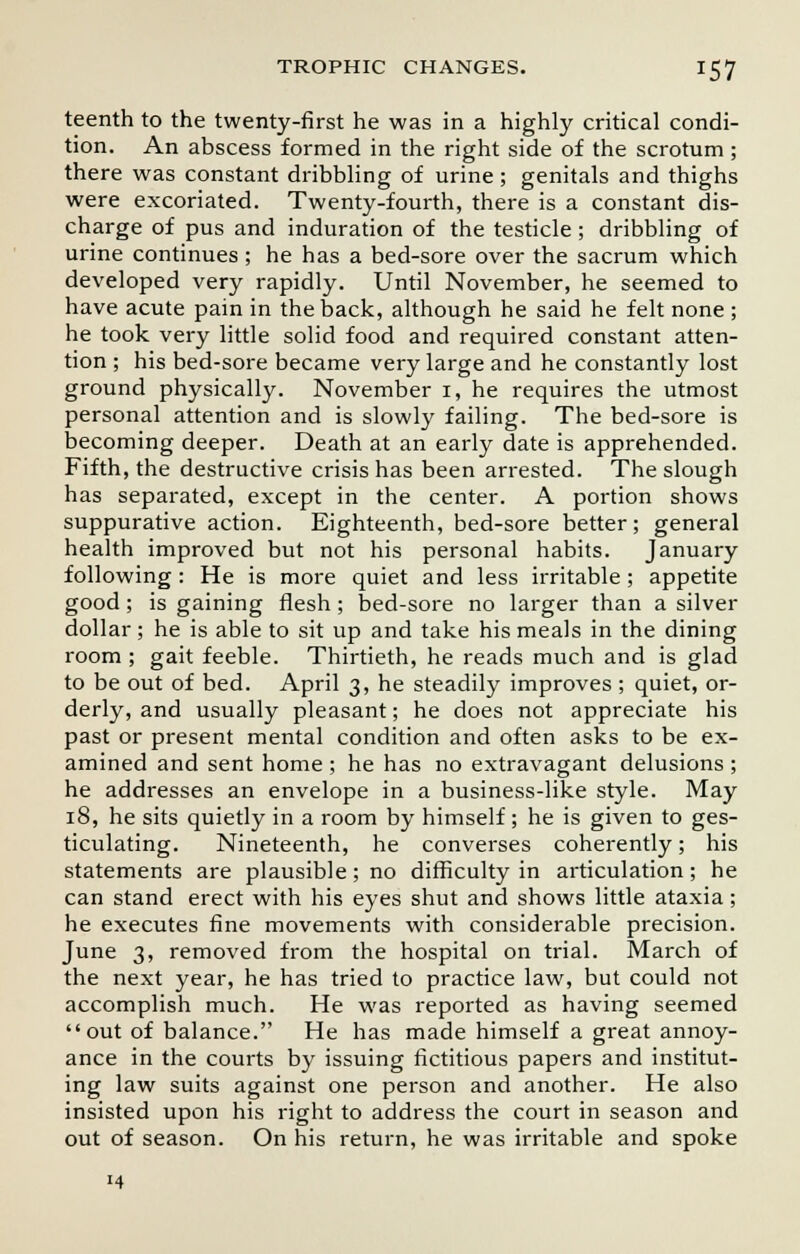 teenth to the twenty-first he was in a highly critical condi- tion. An abscess formed in the right side of the scrotum ; there was constant dribbling of urine ; genitals and thighs were excoriated. Twenty-fourth, there is a constant dis- charge of pus and induration of the testicle; dribbling of urine continues ; he has a bed-sore over the sacrum which developed very rapidly. Until November, he seemed to have acute pain in the back, although he said he felt none ; he took very little solid food and required constant atten- tion ; his bed-sore became very large and he constantly lost ground physically. November i, he requires the utmost personal attention and is slowly failing. The bed-sore is becoming deeper. Death at an early date is apprehended. Fifth, the destructive crisis has been arrested. The slough has separated, except in the center. A portion shows suppurative action. Eighteenth, bed-sore better; general health improved but not his personal habits. January following : He is more quiet and less irritable ; appetite good; is gaining flesh; bed-sore no larger than a silver dollar; he is able to sit up and take his meals in the dining room ; gait feeble. Thirtieth, he reads much and is glad to be out of bed. April 3, he steadily improves ; quiet, or- derly, and usually pleasant; he does not appreciate his past or present mental condition and often asks to be ex- amined and sent home ; he has no extravagant delusions ; he addresses an envelope in a business-like style. May 18, he sits quietly in a room by himself; he is given to ges- ticulating. Nineteenth, he converses coherently; his statements are plausible; no difficulty in articulation; he can stand erect with his eyes shut and shows little ataxia; he executes fine movements with considerable precision. June 3, removed from the hospital on trial. March of the next year, he has tried to practice law, but could not accomplish much. He was reported as having seemed out of balance. He has made himself a great annoy- ance in the courts by issuing fictitious papers and institut- ing law suits against one person and another. He also insisted upon his right to address the court in season and out of season. On his return, he was irritable and spoke