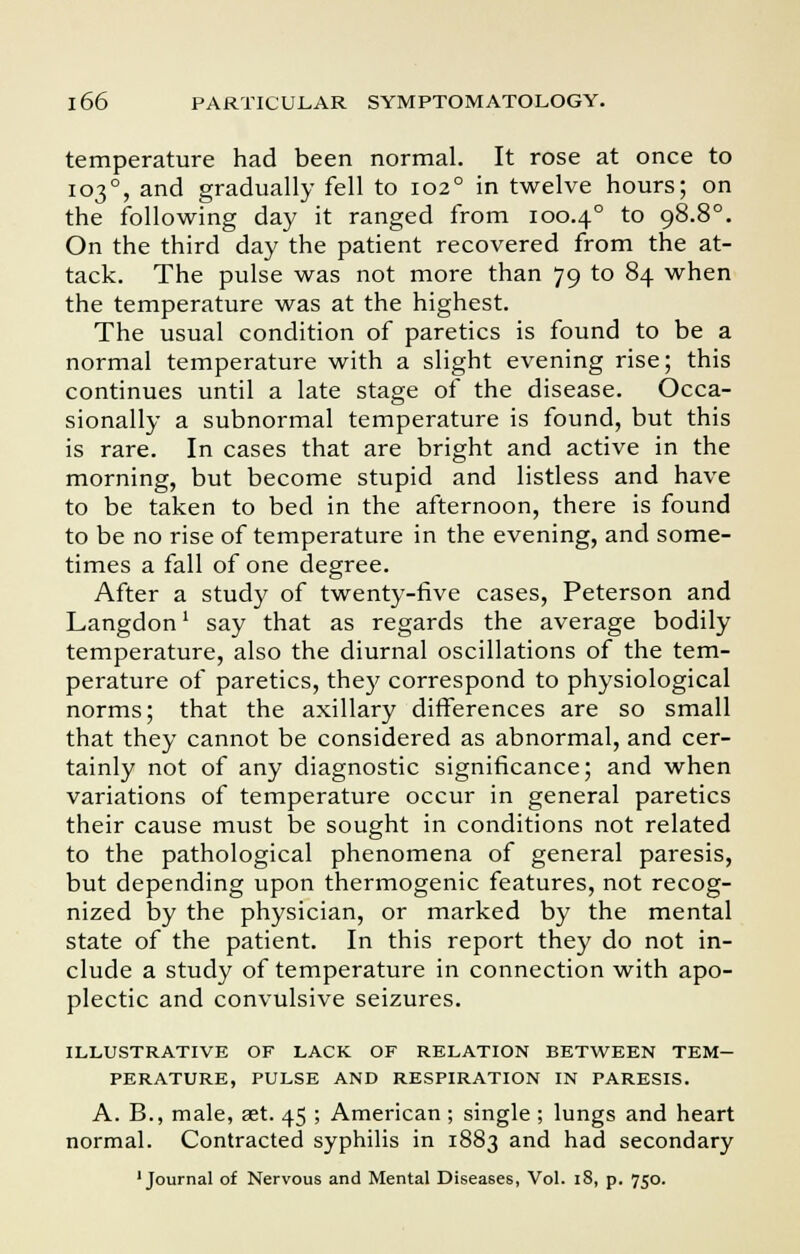 temperature had been normal. It rose at once to 1030, and gradually fell to 1020 in twelve hours; on the following day it ranged from 100.40 to 98.8°. On the third day the patient recovered from the at- tack. The pulse was not more than 79 to 84 when the temperature was at the highest. The usual condition of paretics is found to be a normal temperature with a slight evening rise; this continues until a late stage of the disease. Occa- sionally a subnormal temperature is found, but this is rare. In cases that are bright and active in the morning, but become stupid and listless and have to be taken to bed in the afternoon, there is found to be no rise of temperature in the evening, and some- times a fall of one degree. After a study of twenty-five cases, Peterson and Langdon' say that as regards the average bodily temperature, also the diurnal oscillations of the tem- perature of paretics, they correspond to physiological norms; that the axillary differences are so small that they cannot be considered as abnormal, and cer- tainly not of any diagnostic significance; and when variations of temperature occur in general paretics their cause must be sought in conditions not related to the pathological phenomena of general paresis, but depending upon thermogenic features, not recog- nized by the physician, or marked by the mental state of the patient. In this report the)' do not in- clude a study of temperature in connection with apo- plectic and convulsive seizures. ILLUSTRATIVE OF LACK OF RELATION BETWEEN TEM- PERATURE, PULSE AND RESPIRATION IN PARESIS. A. B., male, set. 45 ; American ; single ; lungs and heart normal. Contracted syphilis in 1883 and had secondary 'Journal of Nervous and Mental Diseases, Vol. 18, p. 750.