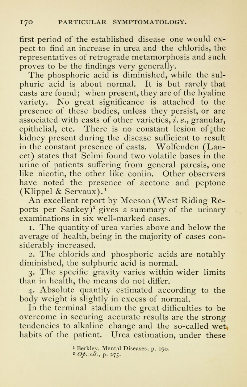 first period of the established disease one would ex- pect to find an increase in urea and the chlorids, the representatives of retrograde metamorphosis and such proves to be the findings very generally. The phosphoric acid is diminished, while the sul- phuric acid is about normal. It is but rarely that casts are found; when present, they are of the hyaline variety. No great significance is attached to the presence of these bodies, unless they persist, or are associated with casts of other varieties, i. e., granular, epithelial, etc. There is no constant lesion of \the kidney present during the disease sufficient to result in the constant presence of casts. Wolfenden (Lan- cet) states that Selmi found two volatile bases in the urine of patients suffering from general paresis, one like nicotin, the other like coniin. Other observers have noted the presence of acetone and peptone (Klippel & Servaux).1 An excellent report by Meeson (West Riding Re- ports per Sankey)2 gives a summary of the urinary examinations in six well-marked cases. i. The quantity of urea varies above and below the average of health, being in the majority of cases con- siderably increased. 2. The chlorids and phosphoric acids are notably diminished, the sulphuric acid is normal. 3. The specific gravity varies within wider limits than in health, the means do not differ. 4. Absolute quantity estimated according to the body weight is slightly in excess of normal. In the terminal stadium the great difficulties to be overcome in securing accurate results are the strong tendencies to alkaline change and the so-called wet, habits of the patient. Urea estimation, under these 1 Berkley, Mental Diseases, p. 190. 2 Op. cit., p. 275.