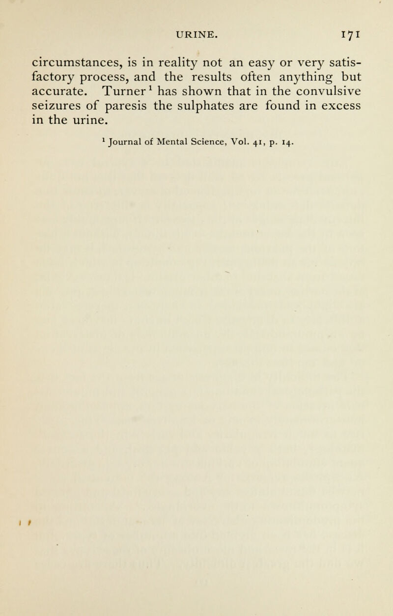 circumstances, is in reality not an easy or very satis- factory process, and the results often anything but accurate. Turner1 has shown that in the convulsive seizures of paresis the sulphates are found in excess in the urine.