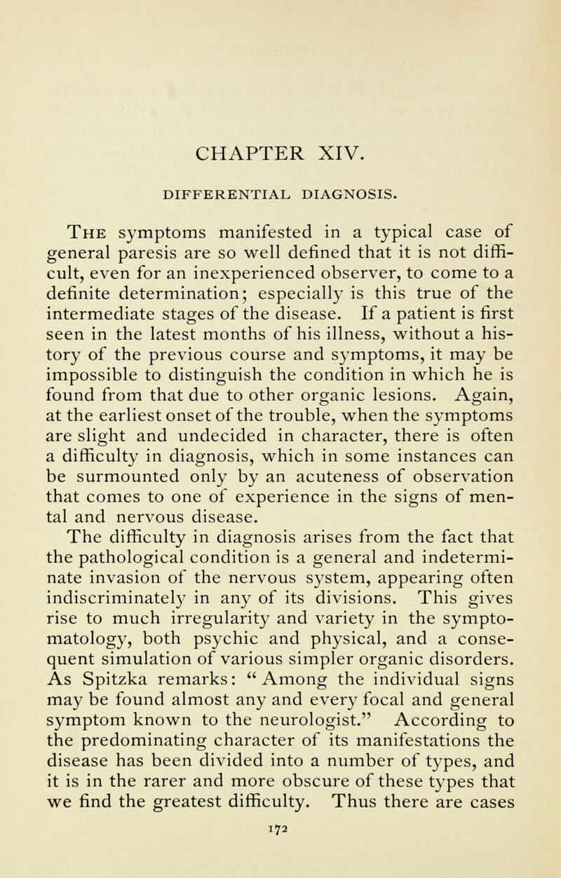 CHAPTER XIV. DIFFERENTIAL DIAGNOSIS. The symptoms manifested in a typical case of general paresis are so well defined that it is not diffi- cult, even for an inexperienced observer, to come to a definite determination; especially is this true of the intermediate stages of the disease. If a patient is first seen in the latest months of his illness, without a his- tory of the previous course and symptoms, it may be impossible to distinguish the condition in which he is found from that due to other organic lesions. Again, at the earliest onset of the trouble, when the symptoms are slight and undecided in character, there is often a difficulty in diagnosis, which in some instances can be surmounted only by an acuteness of observation that comes to one of experience in the signs of men- tal and nervous disease. The difficulty in diagnosis arises from the fact that the pathological condition is a general and indetermi- nate invasion of the nervous system, appearing often indiscriminately in any of its divisions. This gives rise to much irregularity and variety in the sympto- matology, both psychic and physical, and a conse- quent simulation of various simpler organic disorders. As Spitzka remarks: Among the individual signs may be found almost any and every focal and general symptom known to the neurologist. According to the predominating character of its manifestations the disease has been divided into a number of types, and it is in the rarer and more obscure of these types that we find the greatest difficulty. Thus there are cases