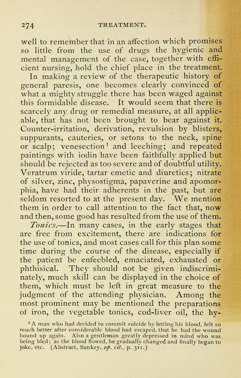 well to remember that in an affection which promises so little from the use of drugs the hygienic and mental management of the case, together with effi- cient nursing, hold the chief place in the treatment. In making a review of the therapeutic history of general paresis, one becomes clearly convinced of what a mighty struggle there has been waged against this formidable disease. It would seem that there is scarcely any drug or remedial measure, at all applic- able, that has not been brought to bear against it. Counter-irritation, derivation, revulsion by blisters, suppurants, cauteries, or setons to the neck, spine or scalp; venesection1 and leeching; and repeated paintings with iodin have been faithfully applied but should be rejected as too severe and of doubtful utility. Veratrum viride, tartar emetic and diuretics; nitrate of silver, zinc, physostigma, papaverine and apomor- phia, have had their adherents in the past, but are seldom resorted to at the present day. We mention them in order to call attention to the fact that, now and then, some good has resulted from the use of them. Tonics.—In many cases, in the early stages that are free from excitement, there are indications for the use of tonics, and most cases call for this plan some time during the course of the disease, especially if the patient be enfeebled, emaciated, exhausted or phthisical. They should not be given indiscrimi- nately, much skill can be displayed in the choice of them, which must be left in great measure to the judgment of the attending physician. Among the most prominent may be mentioned the preparations of iron, the vegetable tonics, cod-liver oil, the hy- 1A man who had decided to commit suicide by letting his blood, felt so much better after considerable blood had escaped, that he had the wound bound up again. Also a gentleman greatly depressed in mind who was being bled; as the blood flowed, he gradually changed and finally began to joke, etc. (Abstract, Sankey, op. cit., p. 311.)
