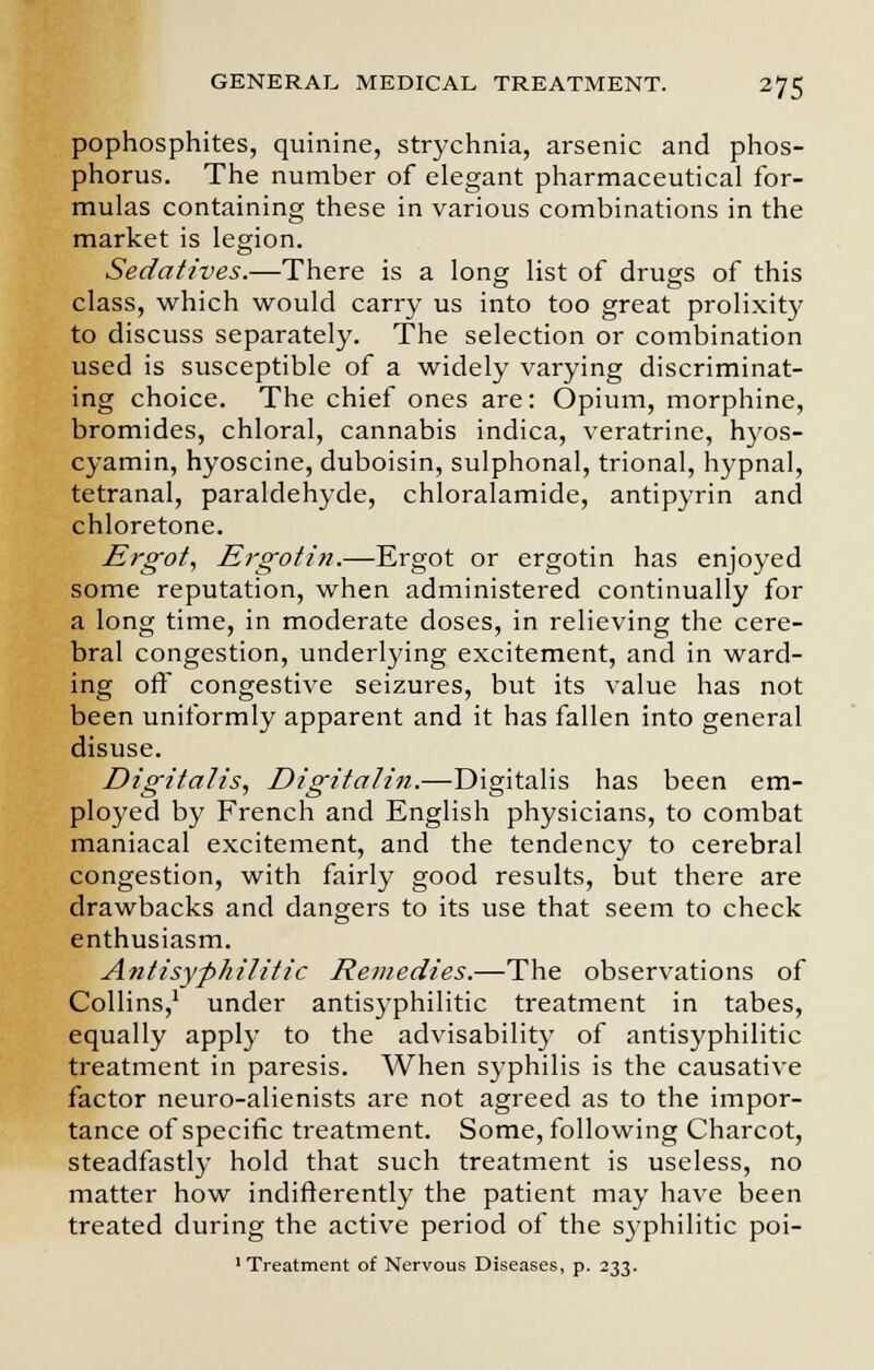 pophosphites, quinine, strychnia, arsenic and phos- phorus. The number of elegant pharmaceutical for- mulas containing these in various combinations in the market is legion. Sedatives.—There is a long list of drugs of this class, which would carry us into too great prolixity to discuss separately. The selection or combination used is susceptible of a widely varying discriminat- ing choice. The chief ones are: Opium, morphine, bromides, chloral, cannabis indica, veratrine, hyos- cyamin, hyoscine, duboisin, sulphonal, trional, hypnal, tetranal, paraldehyde, chloralamide, antipyrin and chloretone. Ergot, Ergotin.—Ergot or ergotin has enjoyed some reputation, when administered continually for a long time, in moderate doses, in relieving the cere- bral congestion, underlying excitement, and in ward- ing off congestive seizures, but its value has not been uniformly apparent and it has fallen into general disuse. Digitalis, Digitalin.—Digitalis has been em- ployed by French and English physicians, to combat maniacal excitement, and the tendency to cerebral congestion, with fairly good results, but there are drawbacks and dangers to its use that seem to check enthusiasm. Antisyphilitic Remedies.—The observations of Collins,1 under antisyphilitic treatment in tabes, equally apply to the advisability of antisyphilitic treatment in paresis. When syphilis is the causative factor neuro-alienists are not agreed as to the impor- tance of specific treatment. Some, following Charcot, steadfastly hold that such treatment is useless, no matter how indifferently the patient may have been treated during the active period of the syphilitic poi- 1 Treatment of Nervous Diseases, p. 233.