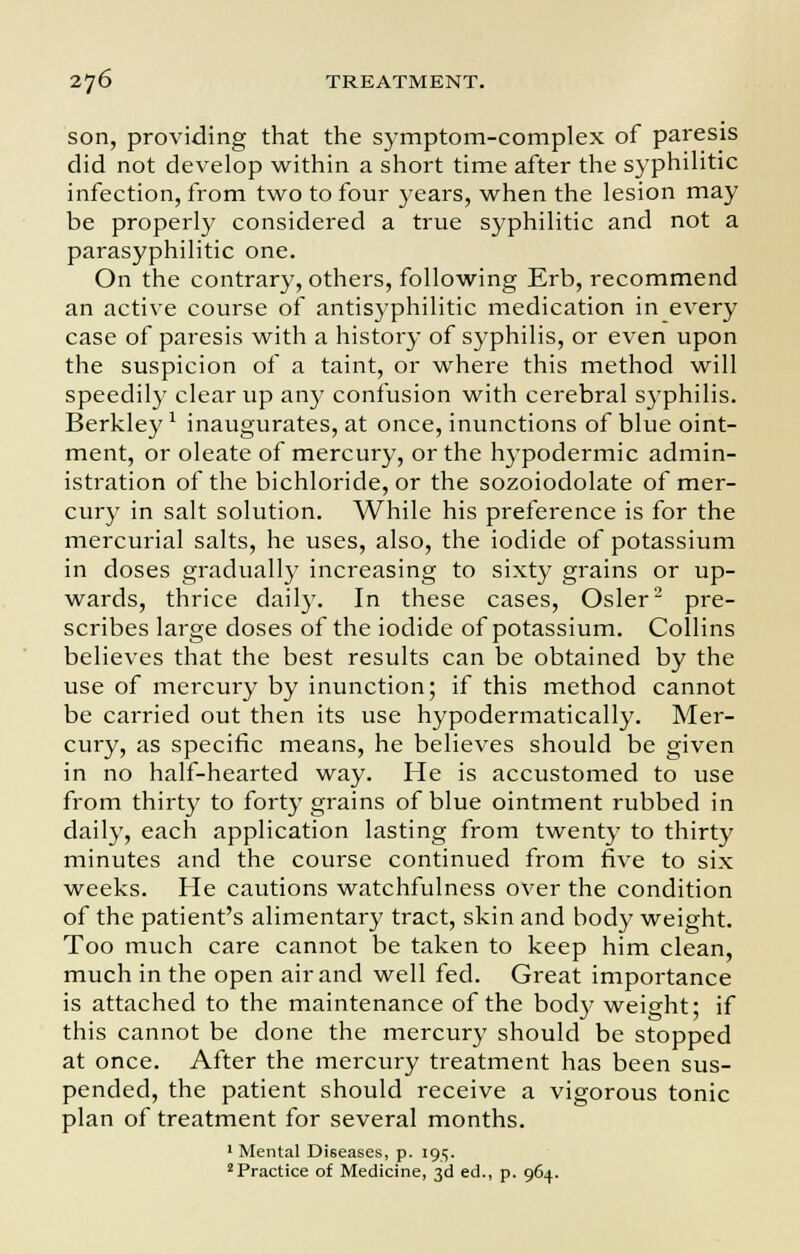 son, providing that the symptom-complex of paresis did not develop within a short time after the syphilitic infection, from two to four years, when the lesion may be properly considered a true syphilitic and not a parasyphilitic one. On the contrary, others, following Erb, recommend an active course of antisyphilitic medication in every case of paresis with a history of syphilis, or even upon the suspicion of a taint, or where this method will speedily clear up any confusion with cerebral syphilis. Berkley1 inaugurates, at once, inunctions of blue oint- ment, or oleate of mercury, or the hypodermic admin- istration of the bichloride, or the sozoiodolate of mer- cury in salt solution. While his preference is for the mercurial salts, he uses, also, the iodide of potassium in doses gradually increasing to sixty grains or up- wards, thrice daily. In these cases, Osier2 pre- scribes large doses of the iodide of potassium. Collins believes that the best results can be obtained by the use of mercury by inunction; if this method cannot be carried out then its use hypodermatically. Mer- cury, as specific means, he believes should be given in no half-hearted way. He is accustomed to use from thirty to forty grains of blue ointment rubbed in daily, each application lasting from twenty to thirty minutes and the course continued from five to six weeks. He cautions watchfulness over the condition of the patient's alimentary tract, skin and body weight. Too much care cannot be taken to keep him clean, much in the open air and well fed. Great importance is attached to the maintenance of the body weight; if this cannot be done the mercury should be stopped at once. After the mercury treatment has been sus- pended, the patient should receive a vigorous tonic plan of treatment for several months. 1 Mental Diseases, p. 195. 2 Practice of Medicine, 3d ed., p. 964.