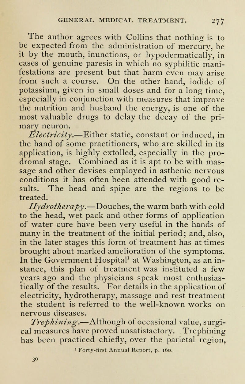 The author agrees with Collins that nothing is to be expected from the administration of mercury, be it by the mouth, inunctions, or hypodermatically, in cases of genuine paresis in which no syphilitic mani- festations are present but that harm even may arise from such a course. On the other hand, iodide of potassium, given in small doses and for a long time, especially in conjunction with measures that improve the nutrition and husband the energy, is one of the most valuable drugs to delay the decay of the pri- mary neuron. Electricity.—Either static, constant or induced, in the hand of some practitioners, who are skilled in its application, is highly extolled, especially in the pro- dromal stage. Combined as it is apt to be with mas- sage and other devises employed in asthenic nervous conditions it has often been attended with good re- sults. The head and spine are the regions to be treated. Hydrotherapy.—Douches, the warm bath with cold to the head, wet pack and other forms of application of water cure have been very useful in the hands of many in the treatment of the initial period; and, also, in the later stages this form of treatment has at times brought about marked amelioration of the symptoms. In the Government Hospital1 at Washington, as an in- stance, this plan of treatment was instituted a few years ago and the physicians speak most enthusias- tically of the results. For details in the application of electricity, hydrotherapy, massage and rest treatment the student is referred to the well-known works on nervous diseases. Trephining.—Although of occasional value, surgi- cal measures have proved unsatistactory. Trephining has been practiced chiefly, over the parietal region, 1 Forty-first Annual Report, p. 160. 3°