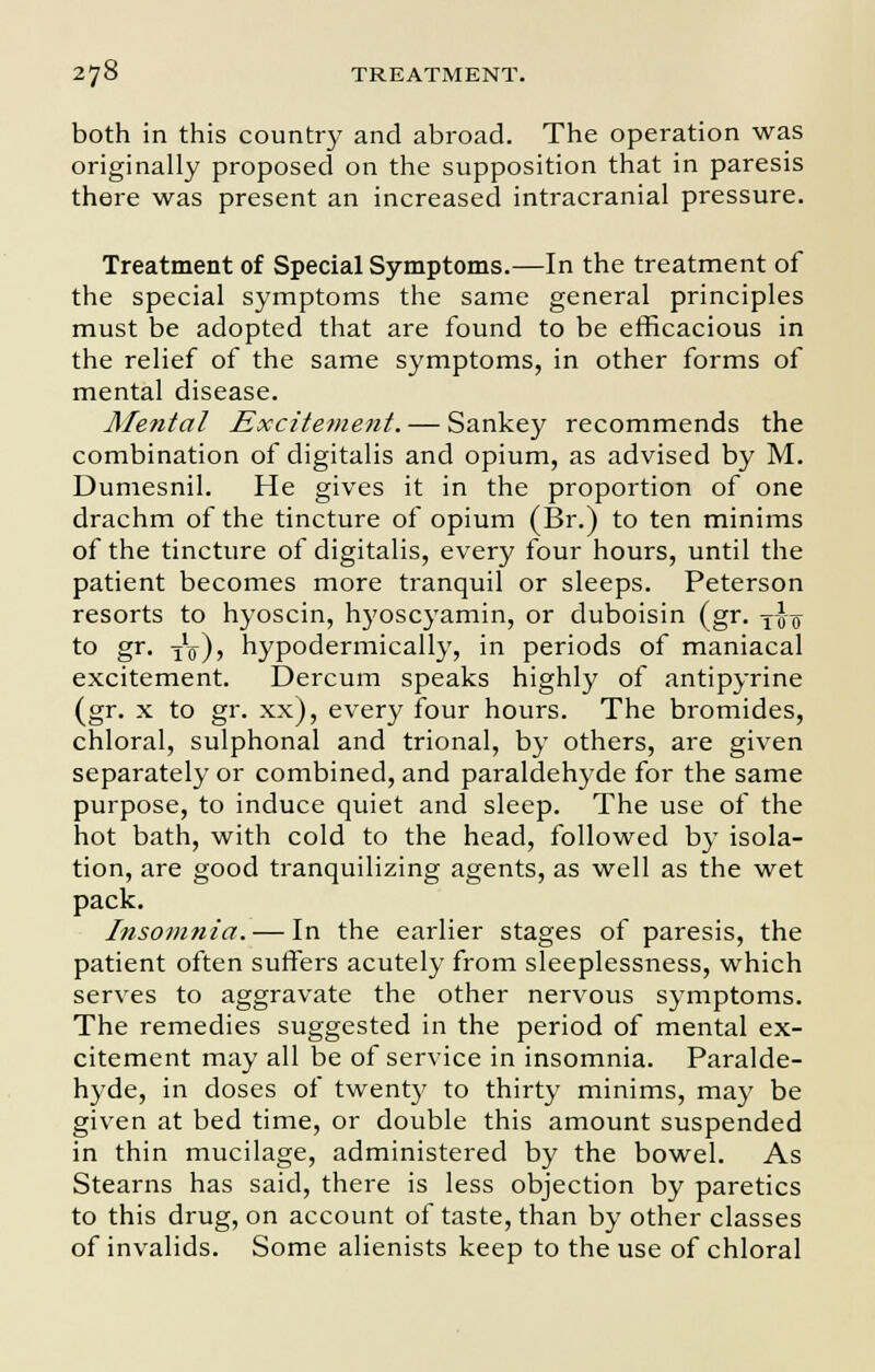 both in this country and abroad. The operation was originally proposed on the supposition that in paresis there was present an increased intracranial pressure. Treatment of Special Symptoms.—In the treatment of the special symptoms the same general principles must be adopted that are found to be efficacious in the relief of the same symptoms, in other forms of mental disease. Mental Excitement. — Sankey recommends the combination of digitalis and opium, as advised by M. Dumesnil. He gives it in the proportion of one drachm of the tincture of opium (Br.) to ten minims of the tincture of digitalis, every four hours, until the patient becomes more tranquil or sleeps. Peterson resorts to hyoscin, hyoscyamin, or duboisin (gr. -j-J^ to gr- tV)? hypodermically, in periods of maniacal excitement. Dercum speaks highly of antipyrine (gr. x to gr. xx), every four hours. The bromides, chloral, sulphonal and trional, by others, are given separately or combined, and paraldehyde for the same purpose, to induce quiet and sleep. The use of the hot bath, with cold to the head, followed by isola- tion, are good tranquilizing agents, as well as the wet pack. Insomnia. — In the earlier stages of paresis, the patient often surfers acutely from sleeplessness, which serves to aggravate the other nervous symptoms. The remedies suggested in the period of mental ex- citement may all be of service in insomnia. Paralde- hyde, in doses of twenty to thirty minims, may be given at bed time, or double this amount suspended in thin mucilage, administered by the bowel. As Stearns has said, there is less objection by paretics to this drug, on account of taste, than by other classes of invalids. Some alienists keep to the use of chloral