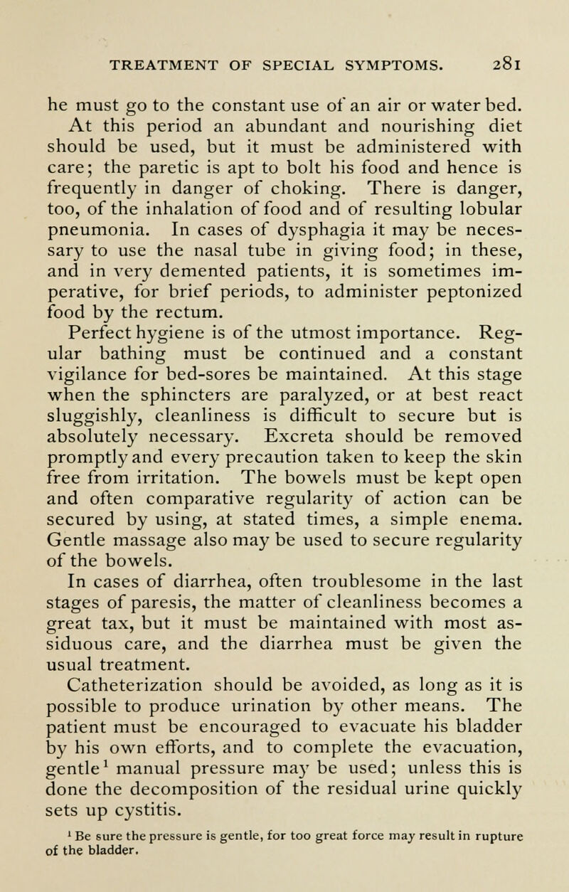 he must go to the constant use of an air or water bed. At this period an abundant and nourishing diet should be used, but it must be administered with care; the paretic is apt to bolt his food and hence is frequently in danger of choking. There is danger, too, of the inhalation of food and of resulting lobular pneumonia. In cases of dysphagia it may be neces- sary to use the nasal tube in giving food; in these, and in very demented patients, it is sometimes im- perative, for brief periods, to administer peptonized food by the rectum. Perfect hygiene is of the utmost importance. Reg- ular bathing must be continued and a constant vigilance for bed-sores be maintained. At this stage when the sphincters are paralyzed, or at best react sluggishly, cleanliness is difficult to secure but is absolutely necessary. Excreta should be removed promptly and every precaution taken to keep the skin free from irritation. The bowels must be kept open and often comparative regularity of action can be secured by using, at stated times, a simple enema. Gentle massage also may be used to secure regularity of the bowels. In cases of diarrhea, often troublesome in the last stages of paresis, the matter of cleanliness becomes a great tax, but it must be maintained with most as- siduous care, and the diarrhea must be given the usual treatment. Catheterization should be avoided, as long as it is possible to produce urination by other means. The patient must be encouraged to evacuate his bladder by his own efforts, and to complete the evacuation, gentle1 manual pressure may be used; unless this is done the decomposition of the residual urine quickly sets up cystitis. 1 Be sure the pressure is gentle, for too great force may result in rupture of the bladder.