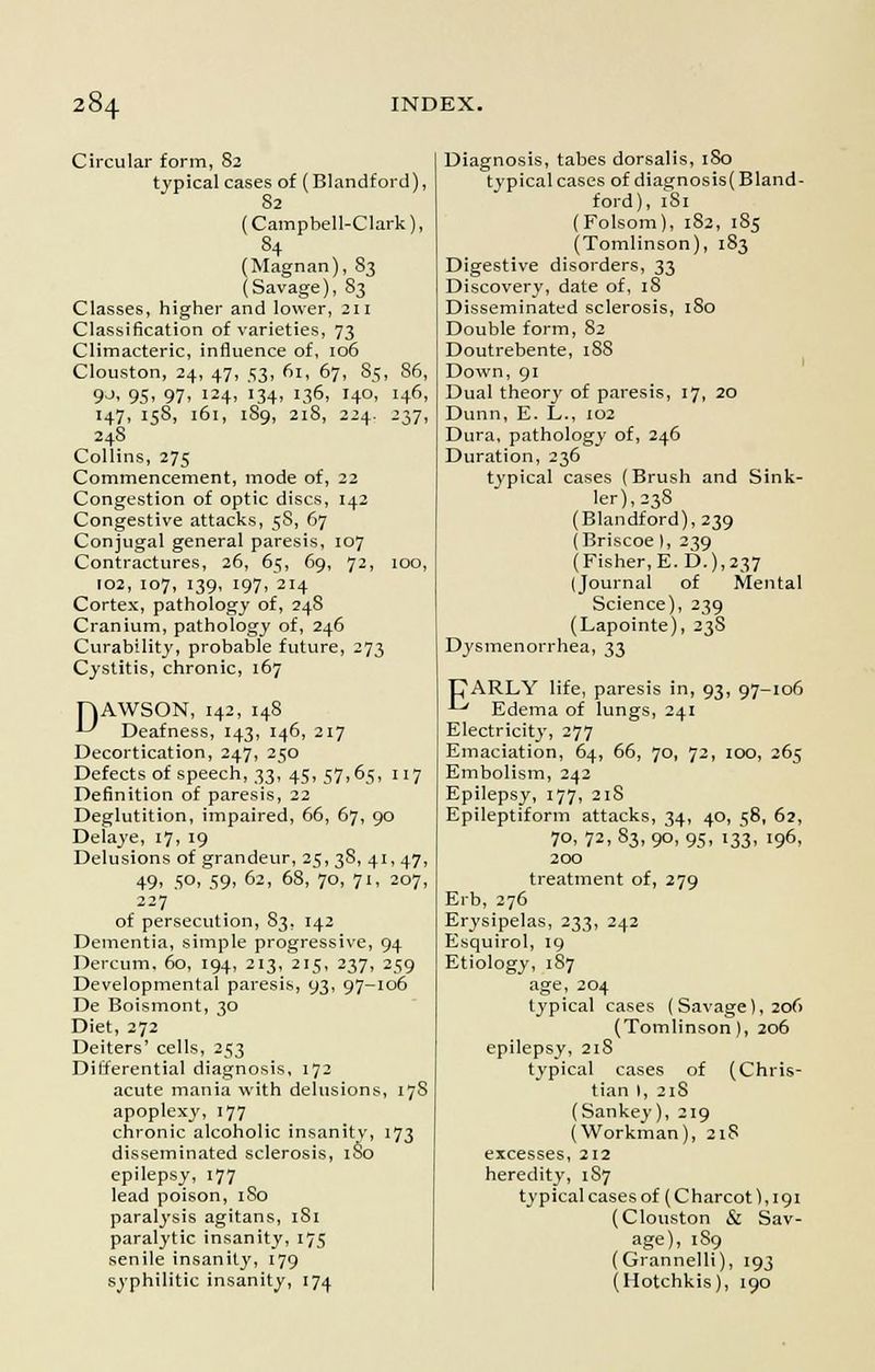 Circular form, 82 typical cases of (Blandford), 82 (Campbell-Clark), 84 (Magnan), 83 (Savage), 83 Classes, higher and lower, 211 Classification of varieties, 73 Climacteric, influence of, 106 Clouston, 24, 47, 53, 61, 67, 85, 86, 9_>, 95, 97, 124, 134, 136, 140, 146, 147, 158, 161, 189, 218, 224. 237, 248 Collins, 275 Commencement, mode of, 22 Congestion of optic discs, 142 Congestive attacks, 58, 67 Conjugal general paresis, 107 Contractures, 26, 65, 69, 72, 100, 102, 107, 139, 197, 214 Cortex, pathology of, 248 Cranium, pathology of, 246 Curability, probable future, 273 Cystitis, chronic, 167 PJAWSON, 142, 148 *-* Deafness, 143, 146, 217 Decortication, 247, 250 Defects of speech, 33, 45, 57,65, 117 Definition of paresis, 22 Deglutition, impaired, 66, 67, 90 Delaye, 17, 19 Delusions of grandeur, 25, 3S, 41, 47, 49. 5°. 59. °2> 68, 70, 71, 207, 227 of persecution, 83, 142 Dementia, simple progressive, 94 Dercum. 60, 194, 213, 215, 237, 259 Developmental paresis, 93, 97-106 De Boismont, 30 Diet, 272 Deiters' cells, 253 Differential diagnosis, 172 acute mania with delusions, 178 apoplexy, 177 chronic alcoholic insanity, 173 disseminated sclerosis, 180 epilepsy, 177 lead poison, 1S0 paralysis agitans, 181 paralytic insanity, 175 senile insanity, 179 syphilitic insanity, 174 Diagnosis, tabes dorsalis, 180 typical cases of diagnosis( Bland- ford), 181 (Folsom), 182, 185 (Tomlinson), 183 Digestive disorders, 33 Discovery, date of, 18 Disseminated sclerosis, 180 Double form, 82 Doutrebente, iSS Down, 91 Dual theory of paresis, 17, 20 Dunn, E. L., 102 Dura, pathology of, 246 Duration, 236 typical cases (Brush and Sink- ler),238 (Blandford), 239 (Briscoe I, 239 (Fisher, E.D.), 237 (Journal of Mental Science), 239 (Lapointe), 238 Dysmenorrhea, 33 PARLY life, paresis in, 93, 97-106 ^ Edema of lungs, 241 Electricity, 277 Emaciation, 64, 66, 70, 72, 100, 265 Embolism, 242 Epilepsy, 177, 21S Epileptiform attacks, 34, 40, 58, 62, 70, 72, 83, 90, 95, 133, 196, 200 treatment of, 279 Erb, 276 Erysipelas, 233, 242 Esquirol, 19 Etiology, 187 age, 204 typical cases (Savage), 206 (Tomlinson), 206 epilepsy, 218 typical cases of (Chris- tian I, 21S (Sankey), 219 (Workman), 2iS excesses, 212 heredity, 1S7 typical cases of (Charcot), 191 (Clouston & Sav- age), 189 (Grannelli), 193 (Hotchkis), 190
