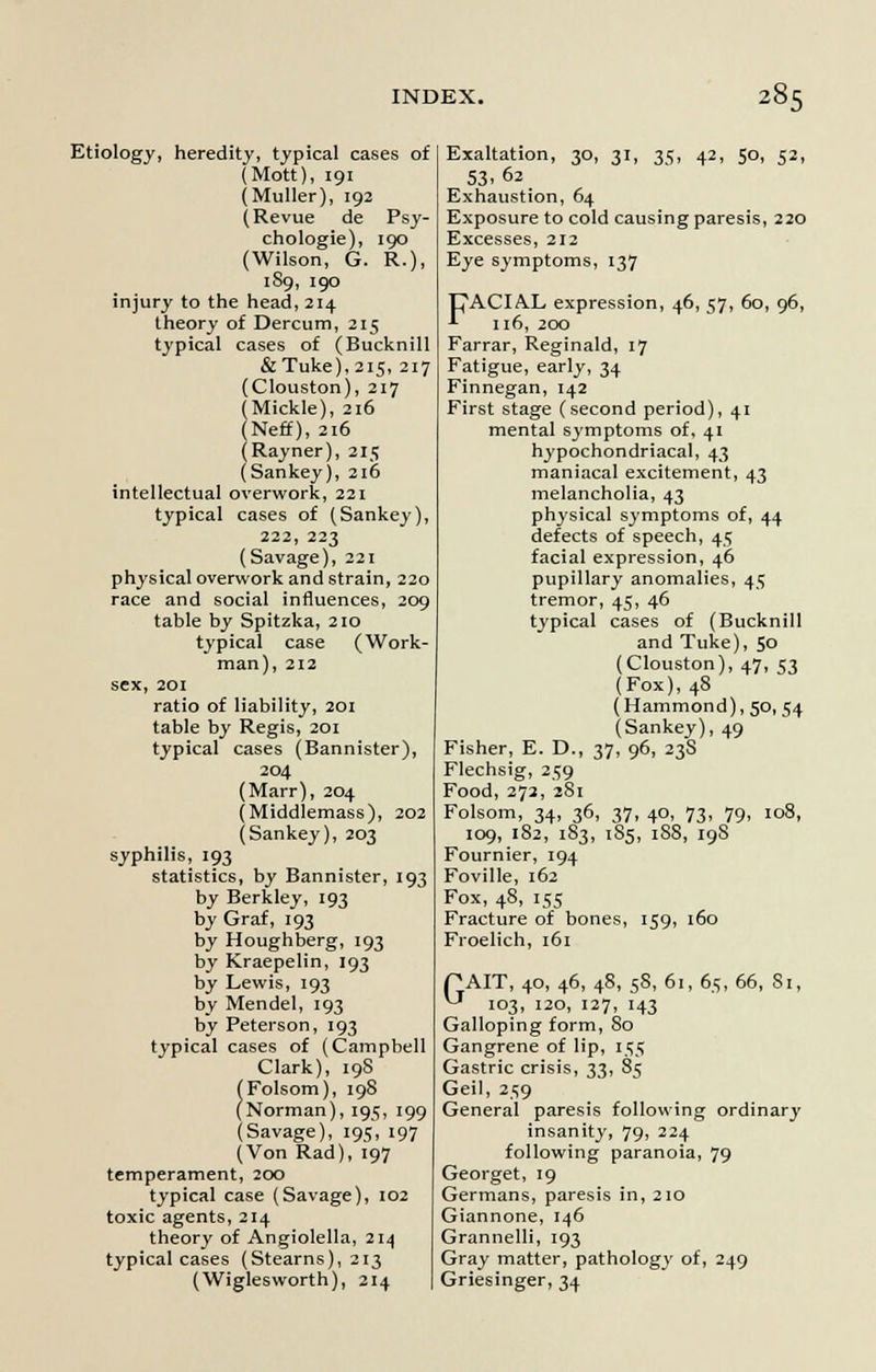 Etiology, heredity, typical cases of (Mott), 191 (Muller), 192 (Revue de Psy- chologies 190 (Wilson, G. R.), 1S9, 190 injury to the head,214 theory of Dercum, 215 typical cases of (Bucknill &Tuke),2i5, 217 (Clouston), 217 (Mickle), 216 (Neff), 216 (Rayner), 215 (Sankey), 216 intellectual overwork, 221 typical cases of (Sankey), 222, 223 (Savage), 221 physical overwork and strain, 220 race and social influences, 209 table by Spitzka, 210 typical case (Work- man), 212 sex, 201 ratio of liability, 201 table by Regis, 201 typical cases (Bannister), 204 (Marr), 204 (Middlemass), 202 (Sankey), 203 syphilis, 193 statistics, by Bannister, 193 by Berkley, 193 by Graf, 193 by Houghberg, 193 by Kraepelin, 193 by Lewis, 193 by Mendel, 193 by Peterson, 193 typical cases of (Campbell Clark), 19S (Folsom), 198 (Norman), 195, 199 (Savage), 195, 197 (Von Rad), 197 temperament, 200 typical case (Savage), 102 toxic agents, 214 theory of Angiolella, 214 typical cases (Stearns), 213 (Wiglesworth), 214 Exaltation, 30, 31, 35, 42, 50, 52, 53.62 Exhaustion, 64 Exposure to cold causing paresis, 220 Excesses, 212 Eye symptoms, 137 tJ\A.CIA.L expression, 46, 57, 60, 96, *■ 116, 200 Farrar, Reginald, 17 Fatigue, early, 34 Finnegan, 142 First stage (second period), 41 mental symptoms of, 41 hypochondriacal, 43 maniacal excitement, 43 melancholia, 43 physical symptoms of, 44 defects of speech, 45 facial expression, 46 pupillary anomalies, 45 tremor, 45, 46 typical cases of (Bucknill and Tuke), So (Clouston), 47, 53 (Fox), 48 (Hammond), 50, 54 (Sankey), 49 Fisher, E. D., 37, 96, 23S Flechsig, 259 Food, 272, 281 Folsom, 34, 36, 37, 40, 73, 79, 108, 109, 182, 183, 185, 18S, 19S Fournier, 194 Foville, 162 Fox, 48, 155 Fracture of bones, 159, 160 Froelich, 161 PAIT, 40, 46, 48, 58, 61, 65, 66, Si, ^ 103, 120, 127, 143 Galloping form, 80 Gangrene of lip, 155 Gastric crisis, 33, 85 Geil, 259 General paresis following ordinary insanity, 79, 224 following paranoia, 79 Georget, 19 Germans, paresis in, 210 Giannone, 146 Grannelli, 193 Gray matter, pathology of, 249 Griesinger, 34
