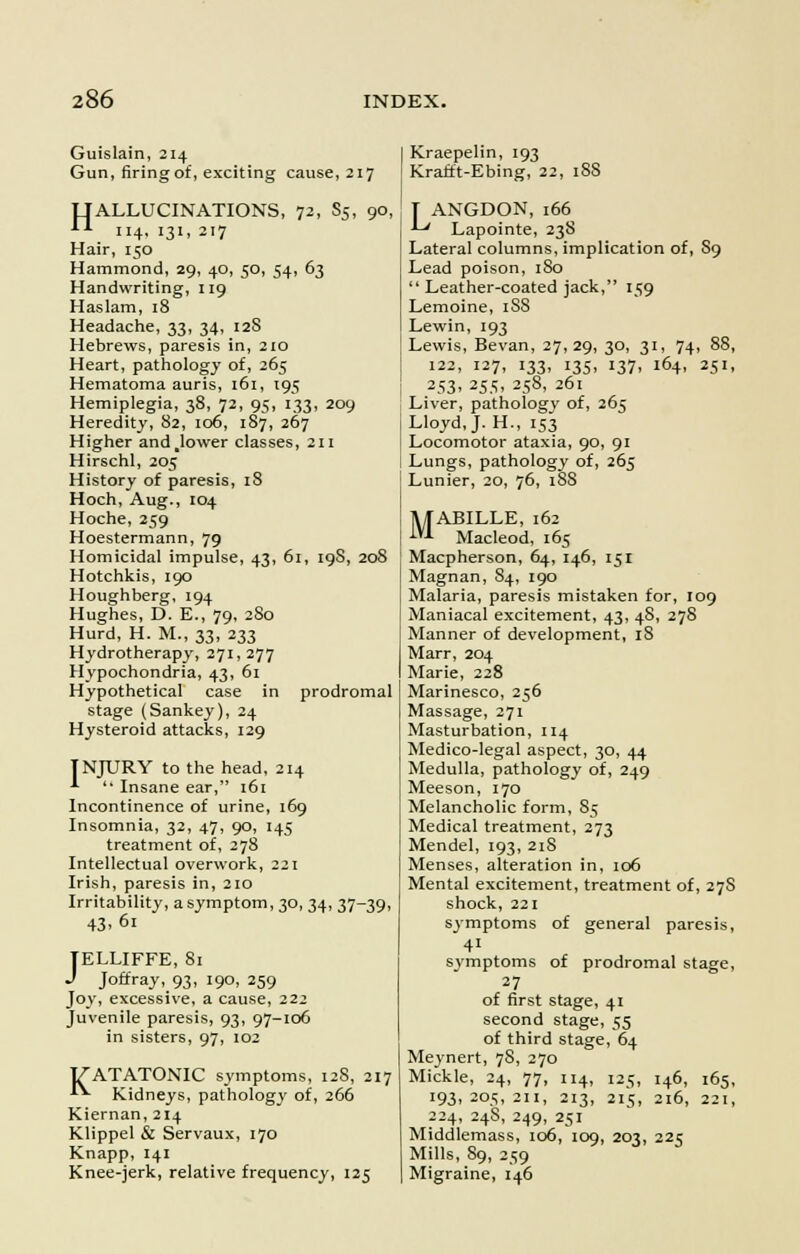Guislain, 214 Gun, firing of, exciting cause, 217 TTALLUCINATIONS, 72, S5, 90, *■*■ 114, 131, 217 Hair, 150 Hammond, 29, 40, 50, 54, 63 Handwriting, 119 Haslam, 18 Headache, 33, 34, 12S Hebrews, paresis in, 210 Heart, pathology of, 265 Hematoma auris, 161, 195 Hemiplegia, 38, 72, 95, 133, 209 Heredity, 82, 106, 187, 267 Higher and.lower classes, 211 Hirschl, 205 History of paresis, 18 Hoch, Aug., 104 Hoche, 259 Hoestermann, 79 Homicidal impulse, 43, 61, 19S, 208 Hotchkis, 190 Houghberg, 194 Hughes, D. E., 79, 2S0 Hurd, H. M., 33, 233 Hydrotherapy, 271,277 Hypochondria, 43, 61 Hypothetical case in prodromal stage (Sankey), 24 Hysteroid attacks, 129 INJURY to the head, 214 ^  Insane ear, 161 Incontinence of urine, 169 Insomnia, 32, 47, 90, 145 treatment of, 278 Intellectual overwork, 221 Irish, paresis in, 210 Irritability, asymptom, 30, 34, 37-39, TELLIFFE, 81 J Joffray, 93, 190, 259 Joy, excessive, a cause, 222 Juvenile paresis, 93, 97-106 in sisters, 97, 102 J/ATATONIC symptoms, 128, 217 **• Kidneys, pathology of, 266 Kiernan, 214 Klippel & Servaux, 170 Knapp, 141 Knee-jerk, relative frequency, 125 Kraepelin, 193 Krafft-Ebing, 22, 188 [ ANGDON, 166 ■ Lapointe, 23S Lateral columns, implication of, S9 Lead poison, 180  Leather-coated jack, 159 Lemoine, 1S8 Lewin, 193 Lewis, Bevan, 27, 29, 30, 31, 74, 88, 122, 127, 133, 135, 137, 164, 251, 253> 255, 2S8. 261 Liver, pathology of, 265 Lloyd, J. H., 153 Locomotor ataxia, 90, 91 Lungs, pathology of, 265 Lunier, 20, 76, 18S 1UABILLE, 162 *■ Macleod, 165 Macpherson, 64, 146, 151 Magnan, S4, 190 Malaria, paresis mistaken for, 109 Maniacal excitement, 43, 48, 278 Manner of development, 18 Marr, 204 Marie, 228 Marinesco, 256 Massage, 271 Masturbation, 114 Medico-legal aspect, 30, 44 Medulla, pathology of, 249 Meeson, 170 Melancholic form, 85 Medical treatment, 273 Mendel, 193, 21S Menses, alteration in, 106 Mental excitement, treatment of, 27S shock, 221 symptoms of general paresis, 41 svmptoms of prodromal stage, 27 of first stage, 41 second stage, 55 of third stage, 64 Meynert, 78, 270 Mickle, 24, 77, 114, 125, 146, 165, '93> 205, zii, 213, 215, 216, 221, 224, 248, 249, 251 Middlemass, 106, 109, 203, 225 Mills, 89, 259 Migraine, 146