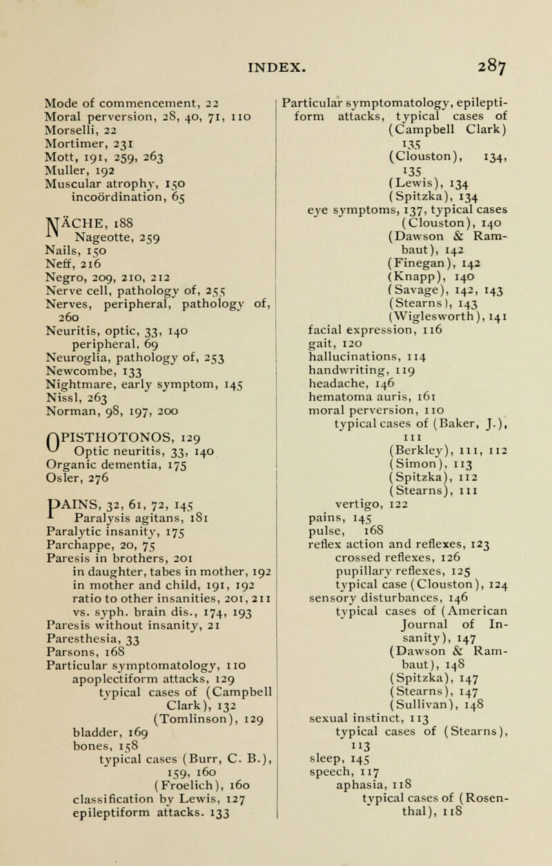 Mode of commencement, 22 Moral perversion, 2S, 40, 71, no Morselli, 22 Mortimer, 231 Mott, 191, 259, 263 Muller, 192 Muscular atrophy, 150 incoordination, 65 MACHE, 18S *■' Nageotte, 259 Nails, 1 so Neff, 216 Negro, 209, 210, 212 Nerve cell, pathology of, 255 Nerves, peripheral, pathology of, 260 Neuritis, optic, 33, 140 peripheral, 69 Neuroglia, pathology of, 253 Newcombe, 133 Nightmare, early symptom, 145 Nissl, 263 Norman, 98, 197, 200 OPISTHOTONOS, 129 ^ Optic neuritis, 33, 140 Organic dementia, 175 Osier, 276 UAINS, 32, 61, 72, 145 ' Paralysis agitans, 1S1 Paralytic insanity, 175 Parchappe, 20, 75 Paresis in brothers, 201 in daughter, tabes in mother, 192 in mother and child, 191, 192 ratio to other insanities, 201, 211 vs. syph. brain dis., 174, 193 Paresis without insanity, 21 Paresthesia, 33 Parsons, 16S Particular symptomatology, no apoplectiform attacks, 129 typical cases of (Campbell Clark), 132 (Tomlinson), 129 bladder, 169 bones, 158 typical cases (Burr, C. B.), 159, 160 (Froelich), 160 classification by Lewis, 127 epileptiform attacks. 133 Particular symptomatology, epilepti- form attacks, typical cases of (Campbell Clark) 135 (Clouston), 134, 135 (Lewis), 134 (Spitzka), 134 eye symptoms, 137, typical cases (Clouston), 140 (Dawson & Ram- baut), 142 (Finegan), 142 (Knapp), 140 (Savage), 142, 143 (Stearns), 143 (Wiglesworth), 141 facial expression, 116 gait, 120 hallucinations, 114 handwriting, 119 headache, 146 hematoma auris, 161 moral perversion, no typical cases of (Baker, J.), in (Berkley), III, 112 (Simon), 113 (Spitzka), 112 (Stearns), m vertigo, 122 pains, 145 pulse, 16S reflex action and reflexes, 123 crossed reflexes, 126 pupillary reflexes, 125 typical case (Clouston), 124 sensory disturbances, 146 typical cases of (American Journal of In- sanity), 147 (Dawson & Ram- baut), 14S (Spitzka), 147 (Stearns), 147 (Sullivan), 14S sexual instinct, 113 typical cases of (Stearns), 3 sleep, 145 speech, 117 aphasia, 118 tvpical cases of (Rosen- thal), 118
