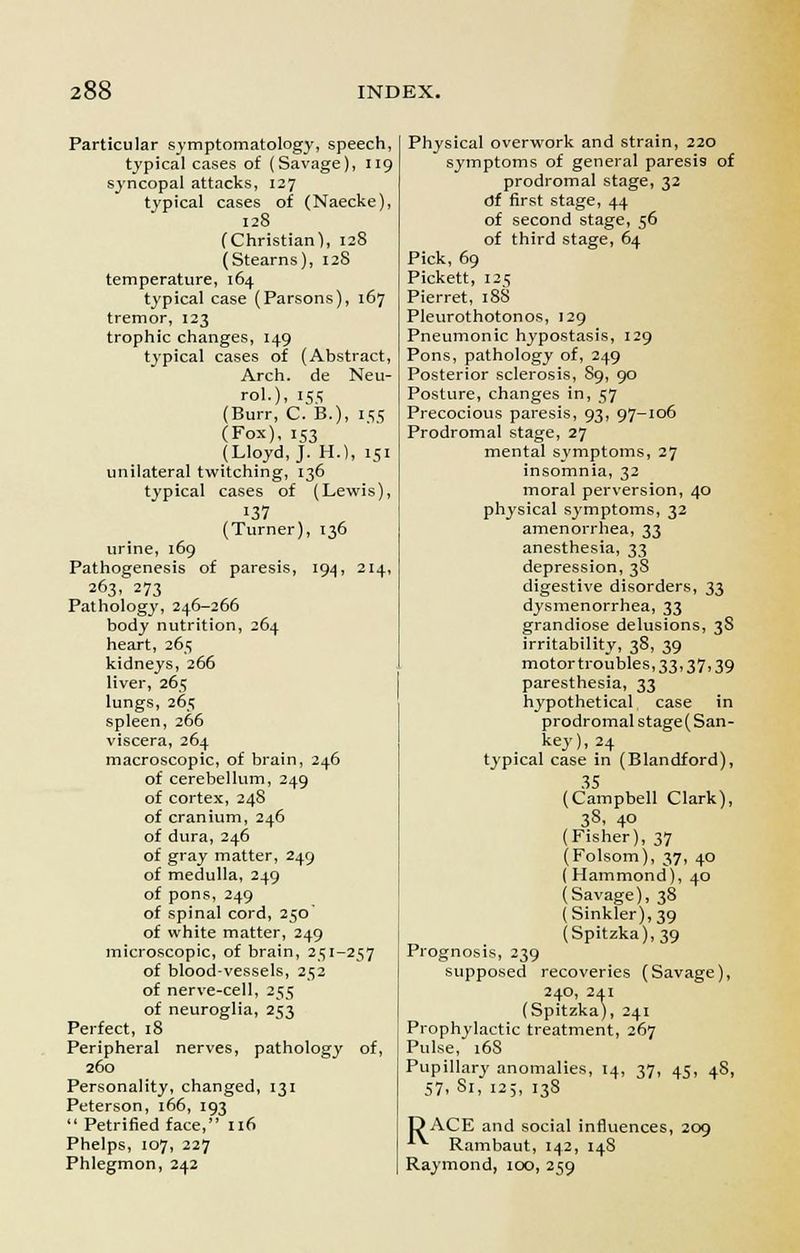 Particular symptomatology, speech, typical cases of (Savage), 119 syncopal attacks, 127 typical cases of (Naecke), 128 (Christian), 128 (Stearns), 128 temperature, 164 typical case (Parsons), 167 tremor, 123 trophic changes, 149 typical cases of (Abstract, Arch, de Neu- rol.), 155 (Burr, C. B.), 155 (Fox), 153 (Lloyd, J. H.), 151 unilateral twitching, 136 typical cases of (Lewis), 137 (Turner), 136 urine, 169 Pathogenesis of paresis, 194, 214, 263, 273 Pathology, 246-266 body nutrition, 264 heart, 265 kidneys, 266 liver, 265 lungs, 265 spleen, 266 viscera, 264 macroscopic, of brain, 246 of cerebellum, 249 of cortex, 248 of cranium, 246 of dura, 246 of gray matter, 249 of medulla, 249 of pons, 249 of spinal cord, 250 of white matter, 249 microscopic, of brain, 251-257 of blood-vessels, 252 of nerve-cell, 255 of neuroglia, 253 Perfect, 18 Peripheral nerves, pathology of, 260 Personality, changed, 131 Peterson, 166, 193  Petrified face, 116 Phelps, 107, 227 Phlegmon, 242 Physical overwork and strain, 220 symptoms of general paresis of prodromal stage, 32 fjf first stage, 44 of second stage, 56 of third stage, 64 Pick, 69 Pickett, 125 Pierret, 188 Pleurothotonos, 129 Pneumonic hypostasis, 129 Pons, pathology of, 249 Posterior sclerosis, S9, 90 Posture, changes in, 57 Precocious paresis, 93, 97-106 Prodromal stage, 27 mental symptoms, 27 insomnia, 32 moral perversion, 40 physical symptoms, 32 amenorrhea, 33 anesthesia, 33 depression, 3S digestive disorders, 33 dysmenorrhea, 33 grandiose delusions, 3S irritability, 38, 39 motortroubles, 33,37,39 paresthesia, 33 hypothetical case in prodromal stage( San- key), 24 typical case in (Blandford), 35 (Campbell Clark), 38, 4° (Fisher), 37 (Folsom), 37, 40 (Hammond), 40 (Savage), 38 (Sinkler),39 (Spitzka),39 Prognosis, 239 supposed recoveries (Savage), 240, 241 (Spitzka), 241 Prophylactic treatment, 267 Pulse, 168 Pupillary anomalies, 14, 37, 45, 48, 57- 81, 12;, 138 DACE and social influences, 209 ^ Rambaut, 142, 14S Raymond, 100, 259