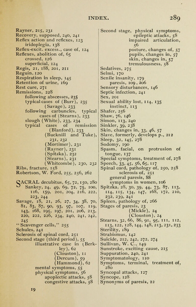 Rayner, 215, 231 Recovery, supposed, 240, 241 Reflex action and reflexes, 123 iridoplegia, 138 Reflex-excit. excess., case of, 124 Reflexes, abolition of, 65 crossed, 126 superficial, 124 Regis, 21, 188, 201, 211 Reguin, 120 Respiration in sleep, 145 Retention of urine, 169 Rest cure, 271 Remissions, 22S following abscesses, 235 typical cases of (Burr), 235 (Savage), 233 following carbuncles, typical cases of (Stearns), 233 slough (White), 233, 234 typical cases of remission (Blanford), 233 (Bucknill and Tuke), 231, 232 (Mortimer), 231 (Rayner), 231 (Spitzka), 232 (Stearns), 231 (Whitcombe), 230, 232 Ribs, fracture, 158 Robertson, W. Ford, 255, 256, 262 CACRAL decubitus, 65, 72, 150, 2S0 ^ Sankey, 24, 49, 69, 72, 75, 100, 116, 159, 201, 204, 216, 222, 223, 244 Savage, iS, 21, 26, 27, 34, 3S, 70, 81, 83, 87, 90, 93, 97, 107, 119, 143, 168, 195, 197, 201, 206, 213, 220, 222, 226, 234, 240, 241, 242, 245  Scavenger cells, 255 Schules, 241 Sclerosis of spinal cord, 251 Second stage (third period), 55 illustrative case in (Berk- ley), 62 (Clouston), 11 (Dercum), 59 (Hammond), 62 mental symptoms, 55 physical symptoms, 56 apoplectic attacks, 58 congestive attacks, 58 19 Second stage, physical symptoms, epileptic attacks, 58 impaired articulation, 56 posture, changes of, 57 pupils, changes in, 57 skin, changes in, 57 tremulousness, 58 Sedatives, 275 Selmi, 170 Senile insanity, 179 paresis, 109, 206 Sensory disturbances, 146 Septic infection, 241 Sex, 201 Sexual ability lost, 114, 135 instinct, 113 Shafer, 256 Shaw, 76, 146 Simon, 113, 240 Sinkler, 39, 238 Skin, changes in, 33, 46, 57 Slave, formerly, develops p., 212 Sleep, 32, 145, 278 Sodomy, 190 Spasm, facial, on protrusion of tongue, 137 Special symptoms, treatment of, 278 Speech, 33,45, 56,65, 117 Spinal cord, pathology of, 250, 258 sclerosis of, 251 general paresis, 88 symptoms in women, 106 Spitzka, 2S, 30, 39, 44, 73, 87, 113, 114, 115, 134, 147, 168, 172, 210, 232, 239, 241 Spleen, pathology of, 266 Stages of paresis, 23 (Mickle), 24 (Clouston), 24 Stearns, 32, 66, 86, 91, 95, m, 112, 113, 122, 128, 144, 148, 213, 231, 233 Sterility, 189 Strabismus, 142 Suicide, 212, 242, 272, 274 Sullivan, W. C, 149 Sunstroke, exciting cause, 215 Suppuration, 240, 241 Symptomatology, no Symptoms, terminal, treatment of, 280 Syncopal attacks, 127 Syncope, 128 Synonyms of paresis, 22