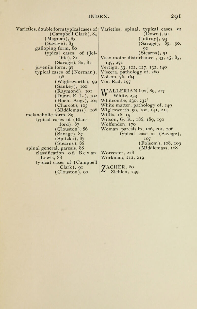 Varieties, double form typical cases of (Campbell Clark), 84 (Magnan), 83 (Savage), 83 galloping form, So typical cases of (Jel- liffe), 81 (Savage), 80, Si juvenile form, 97 typical cases of (Norman), 98 (Wiglesworth), 99 (Sankey), 100 (Raymond), 101 (Dunn, E. L.), 102 (Hoch, Aug.), 104 (Charcot), 105 (Middlemass), 106 melancholic form, 85 typical cases of (Blan- ford), 87 (Clouston),86 (Savage), 87 (Spitzka), S7 (Stearns), S6 spinal general, paresis, 88 classification of, B e v an Lewis, S8 typical cases of (Campbell Clark), 91 (Clouston), 90 Varieties, spinal, typical cases 01 (Down), 91 (Joffroy), 93 (Savage), 89, 90, 92 (Stearns), 91 Vaso-motor disturbances, 33, 45, 85, 137. 271 Vertigo, 33, 122, 127, 132, 140 Viscera, pathology of, 260 Voison, 76, 164 Von Rad, 197 WALLERIAN law, 89, 217 White, 233 Whitcombe, 230, 2321 White matter, pathology of, 249 Wiglesworth, 99, 100, 141, 214 Willis, iS, 19 Wilson, G. R., 186, 189, 190 Wolfenden, 170 Woman, paresis in, 106, 201, 206 typical case of (Savage), 107 (Folsom), 10S, 109 (Middlemass, 108 Worcester, 228 Workman, 212, 219 ZACHER, 80 Ziehlen, 239