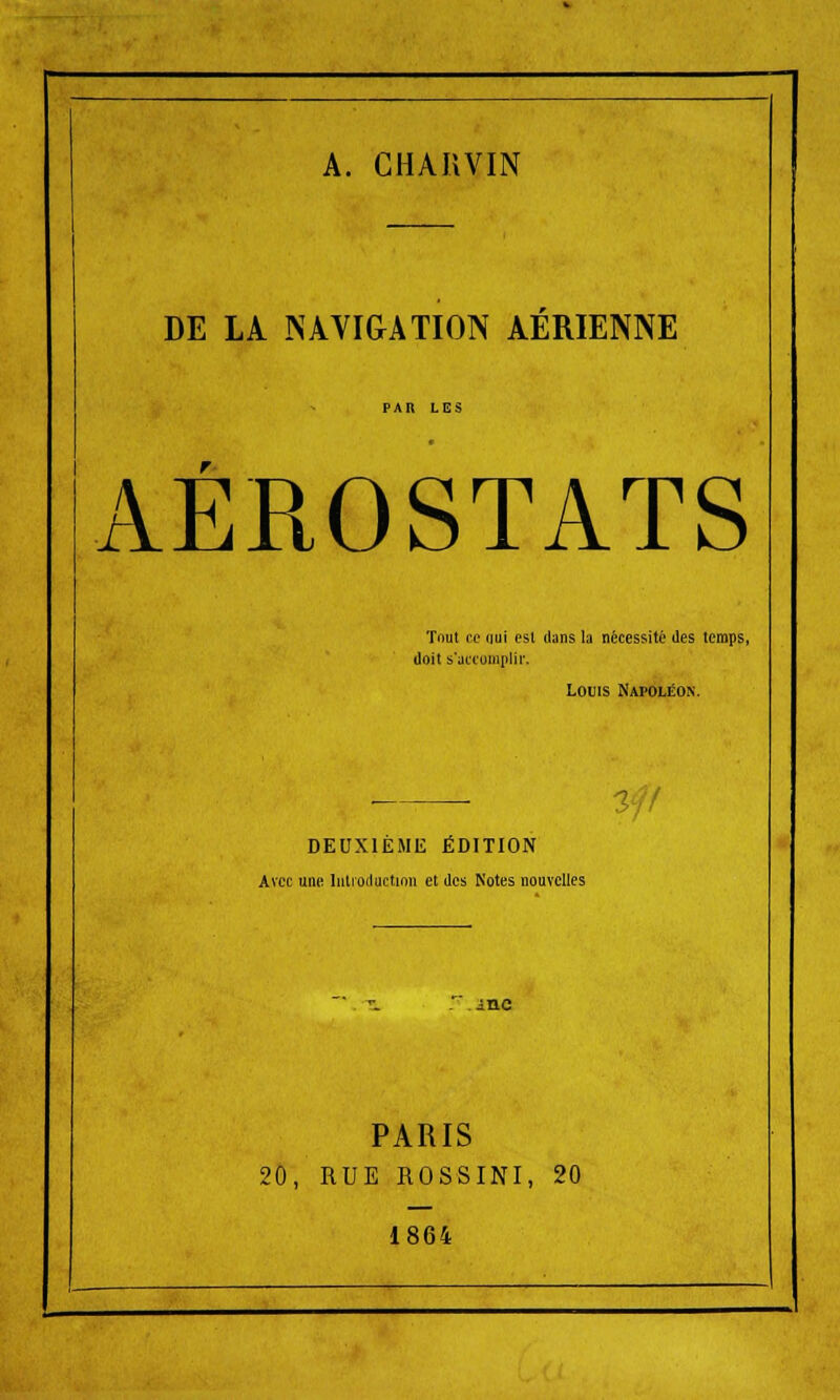 A. CHAUVIN DE LA NAVIGATION AERIENNE AÉROSTATS Tout ce qui est dans la nécessité des temps, doit s'accomplir. Louis Napoléon. DEUXIÈME ÉDITION Avec une Introduction et des Notes nouvelles mo PARIS 20, RUE ROSSINI, 20 1864 u