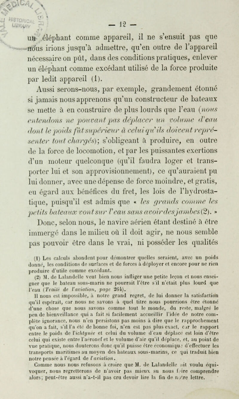 N - 12 - ua éléphant comme appareil, il ne s'ensuit pas que dus irions jusqu'à admettre, qu'en outre de l'appareil nécessaire on pût, dans des conditions pratiques, enlever un éléphant comme excédant utilisé de la force produite par ledit appareil (1). Aussi serons-nous, par exemple, grandement étonné si jamais nous apprenons qu'un constructeur de bateaux se mette à en construire de plus lourds que l'eau (nous entendons ne pouvant pas déplacer un volume d'eau dont le poids fut supérieur à celuiqyëils doivent repré- senter tout chargés)] s'obligeant à produire, en outre de la force de locomotion, et par les puissantes exertions d'un moteur quelconque (qu'il faudra loger et trans- porter lui et sun approvisionnement), ce qu'auraient pu lui donner, avec une dépense de force moindre, et gratis, eu (\-ard aux bénéfices du fret, les lois de l'hydrosta- tique, puisqu'il est admis que « les grands comme les petits bateaux oontsur l'eau sans avoir desjambesfë). » Donc, selon nous, le navire aérien étant destiné à être immergé dans le milieu où il doit agir, ne nous semble pas pouvoir être dans le vrai, ni posséder les qualités (1) Les calculs abondent pour démontrer quelles seraient, avec un poids donm:, les conditions de surfaces et de forces à déployer et encore pour ne rien proiluire d'utile comme excédant. (8) lf.de Lalandelle veul bien nous infliger une petite leçon et nous ensei- gner que le bateau sous-marin ne pourrait l'être s il n'était plus lourd que l'eau [Trailé ds ('aviation, page 201). Il nous esl impossible, à notre grand regret, de lui donner la satisfaction qu'il espérait, car nous ne savons à quel titre nous pourrions être étonné dune chose que nous savons comme tout le monde, du reste, malgré le pen de bienveillance qui a fait si facilement accueillir l'idée de notre com- plète ignorance, nous n'en persistons pas moins à dire que le rapprochement qu'on a fait, s'il l'a été de bonne foi, n'en est pas plus exact, car le rapport entre le poids de l'iclitynèe et celui du volume d'eau déplace est loin d'être celui qui existe entre l'aéronef et le volume d'air qu'il déplace, et, au point de vue pratique, nous douterons donc qu'il puisse être économique d'effectuer les transports maritimes au moyen des bateaux sous-marins, ce qui traduit bien notre pensée à l'égard de l'aviation. Comme nous nous refusons à croire que M. de Lalandelle ait voulu équi- voquer, nous regretterons de n'avoir pas mieux su nous f.'ire comprendre alors; peut-être aussi n'a-t-il pas cru devoir lire la fin de nylre lettre.