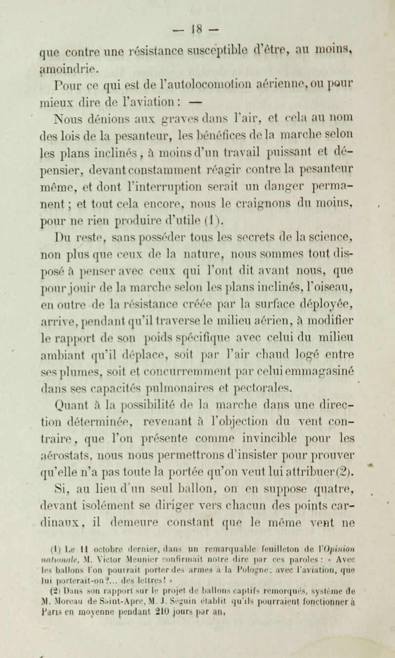 que contre une résistance susceptible d'être, au moins, amoindrie. Pour pe qui est de l'autolocomotion aérienne,ou pour mieux dire de l'aviation: — Nous dénions aux graves dans l'air, et cela RU, onl des lois de la pesanteur, les bénéfices de la nuuvlie selon les plans inclinés, a moins d'un travail puissant et dé- pensier, devant constamment réagir contrôla pesanteur même, et dont l'interruption serait un danger perma- nent ; et tout cela encore, nous le craignons du moins, pour ne rien produire d'utile 11 I, Du reste, sans posséder tous les secrets 3e la science, non plus que ceux de la nature, nous sommes tout dis- posé â penserai 'eux qui l'ont dit avant nous, que pourjouir de la marche selon les plans inclinés, l'oiseau, en outre de la résistance créée par la surface déployée, arrive, pendant qu'il traverse le milieu aérien, à modifier le rapport de son poids spécifique avec celui du milieu ambiant qu'il déplace, soit par l'air chaud logé entre sesplumes, soit e| concurremment par celui emmagasiné dans ses capacités pulmonaires et pectorales. Quant à la possibilité de la marche clans une direc- tion déterminée, revenant â l'objection du vent con- traire, que l'on présente connue invincible pour les aérostats, nous nous permettions d'insister pour prouver qu'elle n'a pas toute la portée qu'on veut lniattribuer(2). Si. au lieu d'un seul ballon, on en suppose quatre, devant isolément se diriger vers chacun des points car- dinaux, il demeure constant que le même vent ne il) Le 11 octobre dernier, dans un remarquable feuilleton de l'Opinion nationale, M. Victor Meunier confirmait noire dire par ces paroles: « Avuc les ballons l'on pourrait porterdes noues a lu Pologne; avec l'aviation, que lui porterait-on:'... îles lettresI . (2) Dans son rapport mit le projet île ballons captifs remorqués, s\sh me île M. Morcau deSi.int-A.pre,M. .1. Séguin eialjlii quiIs pourraient fonctionnera Parts en moyenne pendant 210 jours par an,