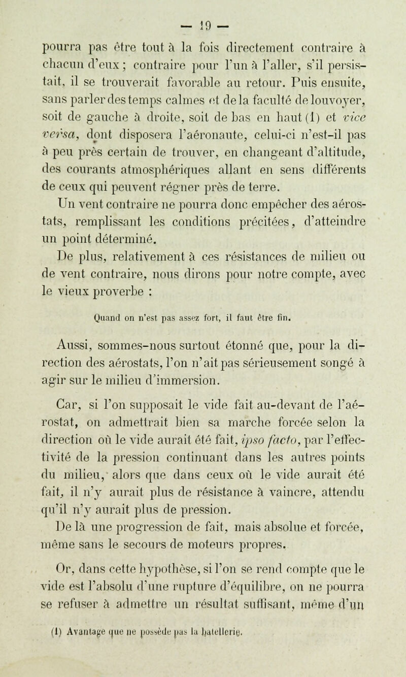 pourra fias être tout à la fois directement contraire à chacun d'eux ; contraire pour l'un à l'aller, s'il persis- tait, il se trouverait favorable au retour. Puis ensuite, sans parler des temps calmes et delà faculté de louvoyer, soit de gauche à droite, soit de bas en haut(l) et vice versa, dont disposera l'aéronaute, celui-ci n'est-il pas à peu près certain de trouver, en changeant d'altitude, des courants atmosphériques allant en sens différents de ceux qui peuvent régner près de terre. Un vent contraire ne pourra donc empêcher des aéros- tats, remplissant les conditions précitées, d'atteindre un point déterminé. De plus, relativement à ces résistances de milieu ou de vent contraire, nous dirons pour notre compte, avec le vieux proverbe : Quand on n'est pas assez fort, il faut être fin. Aussi, sommes-nous surtout étonné que, pour la di- rection des aérostats, l'on n'ait pas sérieusement songé à agir sur le milieu d'immersion. Car, si l'on supposait le vide fait au-devant de l'aé- rostat, on admettrait bien sa marche forcée selon la direction où le vide aurait été fait, ipso facto, par réflec- tivité de la pression continuant dans les autres points du milieu, alors que dans ceux où le vide aurait été fait, il n'y aurait plus de résistance à vaincre, attendu qu'il n'y aurait plus de pression. De là une progression de fait, mais absolue et forcée, même sans le secours de moteurs propres. Or, dans cette hypothèse, si l'on se rend compte que le vide est l'absolu d'une rupture d'équilibre, on ne pourra se refuser à admettre un résultat suffisant, même d'un (I) Avantage que ne possède |ias lu batellerie.