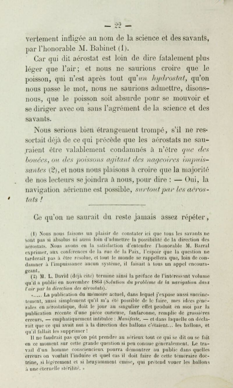 vertement Infligée au m un de la science et des savants, par l'honorable M. Babinet (1). Car qui dit aérostat est loin de dire fatalement plus léger que l'air; et nous ne saurions croire que le poisson, qui n'est après tout qu'un hydrostat, qu'on nous passe le mot, nous ne saurions admettre, disons- nous, que le poisson soit absurde pour se mouvoir et se diriger avec OU sans l'agrément delà science et des Bâtants. Nous serions bien étrangement trompé, s'il ne res- sortait déjà de ce qui précède que les aérostats ne sau- raient être valablement condamnés à n'être que des bouées, ou des poissons agitant des nageoires impuis- santes c'i.i't nous nous [liaisons à croire que la majorité de nos lecteurs se joindra a nous, pour dire : — Oui, la navigation aérienne est possible, sur/outparlesaèros- Ge qu'on ne saurait du reste jamais assez répéter, l ' Vins neiis faisons un plaisir de constater ici que tous les garanti ne m.ni pas si absolus m aussi loin d'ad ttre lu possibilité de la direction «1rs aérostats. Nous avons eu la satisfaction d'entendre l'honorable M. Barrai exprimer, ans conférences de la rue de la Paix, l'espoir que lu question nu tarderait pas .1 être résolue, el tout le monde se rappellera que, loin de con- damner .1 l'impuissance aucun système, il faisait à tous un appel encoura- geant, (!) M. L. David (déjà cité) termine ainsi la préface île l'intéressant volume qu'il h publié en novembre 1863 [Solution du problème il'1 ' navigation dam l'air /m/' ' dirselion iet art rottaU). La publication ilu mémoire actuel, dans lequel j'expose uussi tuccino- tement, aussi simplement qu'il m'a été possible de le faire, mes idées géné- rales en aérostatique, doit le jour an singulier effet produit en moi par lu publication récente d'une pièce curieuse, fanfaronne, remplie île grossières erreurs, — emphatiquement intitulée : Manifule, — et dans laquelle on décla- rait que ce qui avaii nui à lu direction des ballons c'étaient... les ballons, Bl qu'il fallait les supprimer ! Il ne faudrait pas qu'un pût prendre au sérieux tout ce qui se dit ou se fait en ce moment sur cette grande question si peu connue généralement. Le tra- vuil d'un homme consciencieux pourra démontrer uu public dans quelles erreurs on voulait l'induire et quel cas il doit faire de celle téméraire doc- trine, si légèrement et si bruyamment émise, qui prétend vouer les ballons à une éternelle stérilité. ■