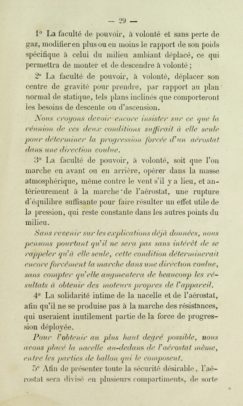 1° La faculté de pouvoir, à volonté et sans perte de gaz, modifier en plus ou en moins le rapport de son poids spécifique à celui du milieu ambiant déplacé, ce qui permettra de monter et de descendre à volonté : 2 La faculté de pouvoir, à volonté, déplacer son centre de gravité pour prendre, par rapport au plan normal de statique, tels plans inclinés que comporteront les besoins de descente ou d'ascension. Nous croyons devoir encore insister sur ce que lu réunion de ces deux conditions suffirait à elle seule. pour déterminer la progression forcée d'un aérostat dans une direction voidve. 3° La faculté de pouvoir, à volonté, soit que l'on marche en avant ou en arrière, opérer dans la masse atmosphérique, même contre le vent s'il y a lieu, et an- térieurement à la marche'de l'aérostat, une rupture d'équilibre suffisante pour faire résulter un effet utile de la pression, qui reste constante dans les autres points du milieu. Sans revenir sur les explications déjà données, nous pensons pourtant qu'il ne sera pas sans intérêt de se rappeler qu'à elle seule, cette condition déterminerait encore forcément la marche dans une direction voulue, sans compter qu'elle augmentera de beaucoup les ré- sultats à obtenir des moteurs propres de l'appareil. 4° La solidarité intime de la nacelle et de l'aérostat, afin qu'il ne se produise pas à la marche des résistances, qui useraient inutilement partie de la force de progres- sion déployée. Pour l'obtenir au plus haut degré possible, nous avons placé la nacelle au-dedans de l'aérostat même, entre les parties de ballon qui le composent. 5 Afin de présenter toute la sécurité désirable, l'aé- rostat sera divisé en plusieurs compartiments, de sorte