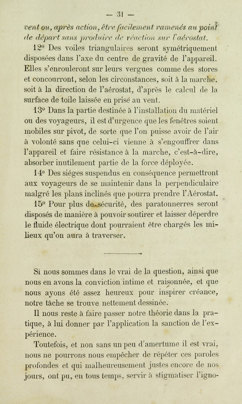 vent on, après action, être facilement ramenés au point de départ sans produire de réaction sur îaérostat. 12° Des voiles triangulaires seront symétriquement disposées dans l'axe du centre de gravité de l'appareil. Elles s'enrouleront sur leurs vergues comme des stores et concourront, selon les circonstances, soit à la marche, soit à la direction de l'aérostat, d'après le calcul de la surface de toile laissée en prisé au vent. 13° Dans la partie destinée à l'installation du matériel ou des voyageurs, il est d'urgence que les fenêtres soient mobiles sur pivot, de sorte que l'on puisse avoir de l'air à volonté sans que celui-ci vienne à s'engouffrer clans l'appareil et faire résistance à la marche, c'est-à-dire, absorber inutilement partie de la force déployée. 14° Des sièges suspendus en conséquence permettront aux voyageurs de se maintenir dans la perpendiculaire malgré les plans inclinés que pourra prendre l'Aérostat. 15° Pour plus dej^sécurité, des paratonnerres seront disposés de manière à pouvoir soutirer et laisser déperdre le fluide électrique dont pourraient être chargés les mi- lieux qu'on aura à traverser. Si nous sommes dans le vrai de la question, ainsi que nous en avons la conviction intime et raisonnée, et que nous ayons été assez heureux pour inspirer créance, notre tâche se trouve nettement dessinée. Il nous reste à faire passer notre théorie dans la pra- tique, à lui donner par l'application la sanction de l'ex- périence. Toutefois, et non sans un peu d'amertume il est vrai, nous ne pourrons nous empêcher de répéter ces paroles profondes et qui malheureusement justes encore de nos jours, ont pu, en tous temps, servir à stigmatiser l'igno-