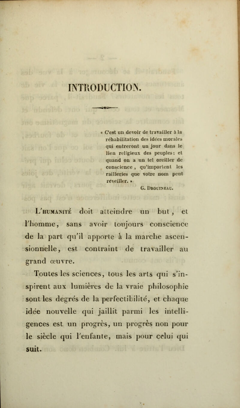 INTRODUCTION « C'est un devoir de travailler à la réhabilitation des idées morales qui entreront un jour dans le lien religieux des peuples: et quand on a un tel oreiller de conscience , qu'importent les railleries que votre nom peut reveiller. » G. Droli>eau. L'himamté doit atteindre un bul , et rhomme, sans avoir toujours conscience de la part qu'il apporte à la marche ascen- sionnelle, est contraint de travailler au grand œuvre. Toutes les sciences, tous les arts qui s'in- spirent aux lumières de la vraie philosophie sont les degrés de la perfectibilité, et chaque idée nouvelle qui jaillit parmi les intelli- gences est un progrès, un progrès non pour le siècle qui l'enfante, mais pour celui qui suit.