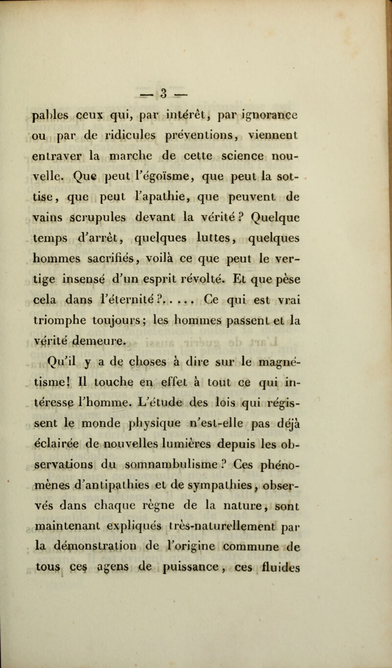 pables ceux qui, par intérêt, par ignorance ou par de ridicules préventions, viennent entraver la marche de cette science nou- velle. Que peut l'égoïsme, que peut la sot- tise, que peut l'apathie, que peuvent de vains scrupules devant la vérité ? Quelque temps d'arrêt, quelques luttes, quelques hommes sacrifiés, voilà ce que peut le ver- tige insensé d'un esprit révolté. Et que pèse cela dans l'éternité ? Ce qui est vrai triomphe toujours; les hommes passent et la vérité demeure. Qu'il y a de choses à dire sur le magné- tisme! Il touche en effet à tout ce qui in- téresse l'homme. L'étude des lois qui régis- sent le monde physique n'est-elle pas déjà éclairée de nouvelles lumières depuis les ob- servations du somnambulisme ? Ces phéno- mènes d'antipathies et de sympathies, obser- vés dans chaque règne de la nature, sont maintenant expliqués très-naturellement par la démonstration de l'origine commune de tous ces agens de puissance, ces fluides