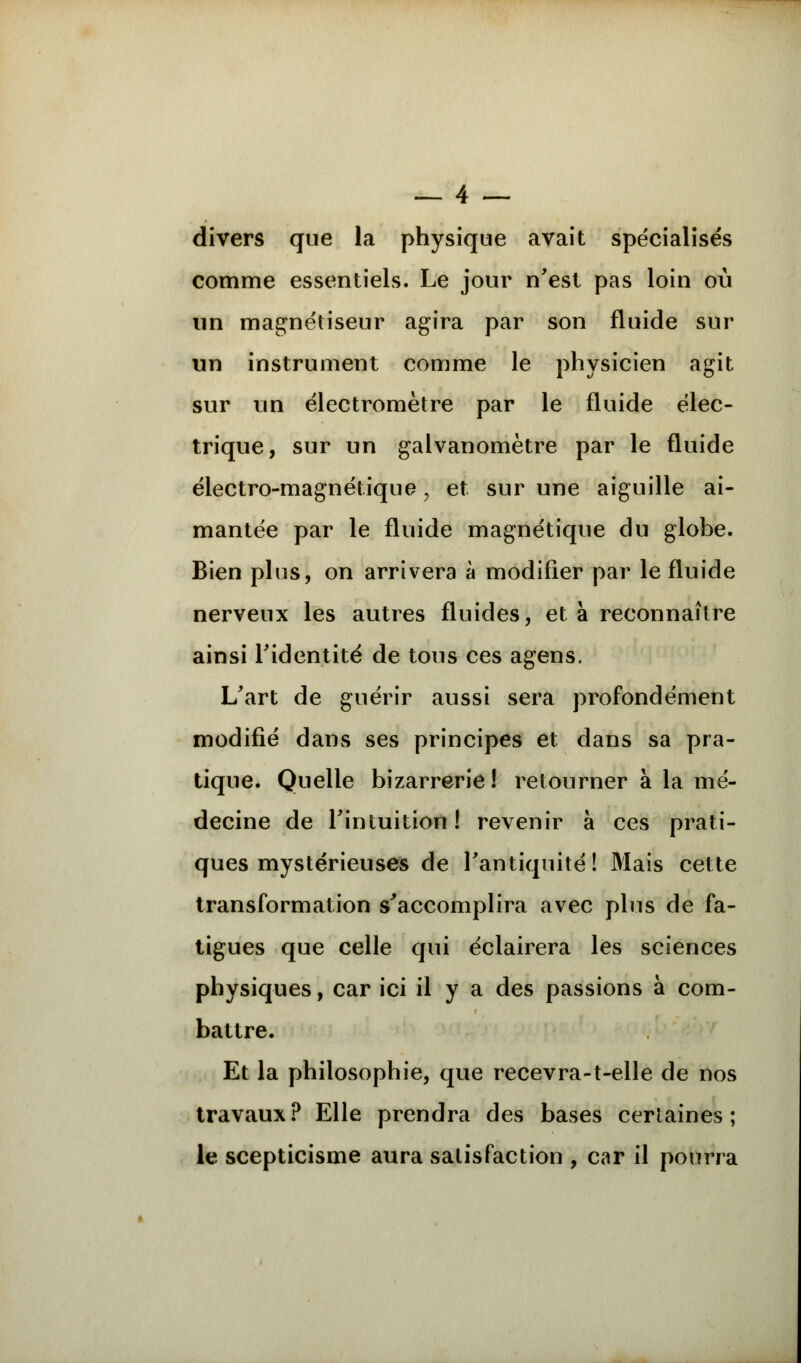 divers que la physique avait spécialisés comme essentiels. Le jour n'est pas loin où un magnétiseur agira par son fluide sur un instrument comme le physicien agit sur un électromètre par le fluide élec- trique, sur un galvanomètre par le fluide électro-magnétique , et sur une aiguille ai- mantée par le fluide magnétique du globe. Bien plus, on arrivera à modifier par le fluide nerveux les autres fluides, et à reconnaître ainsi l'identité de tous ces agens. L'art de guérir aussi sera profondément modifié dans ses principes et dans sa pra- tique. Quelle bizarrerie! retourner à la mé- decine de l'intuition! revenir à ces prati- ques mystérieuses de l'antiquité ! Mais cette transformation s'accomplira avec plus de fa- tigues que celle qui éclairera les sciences physiques, car ici il y a des passions à com- battre. Et la philosophie, que recevra-t-elle de nos travaux? Elle prendra des bases certaines; le scepticisme aura satisfaction , car il pourra