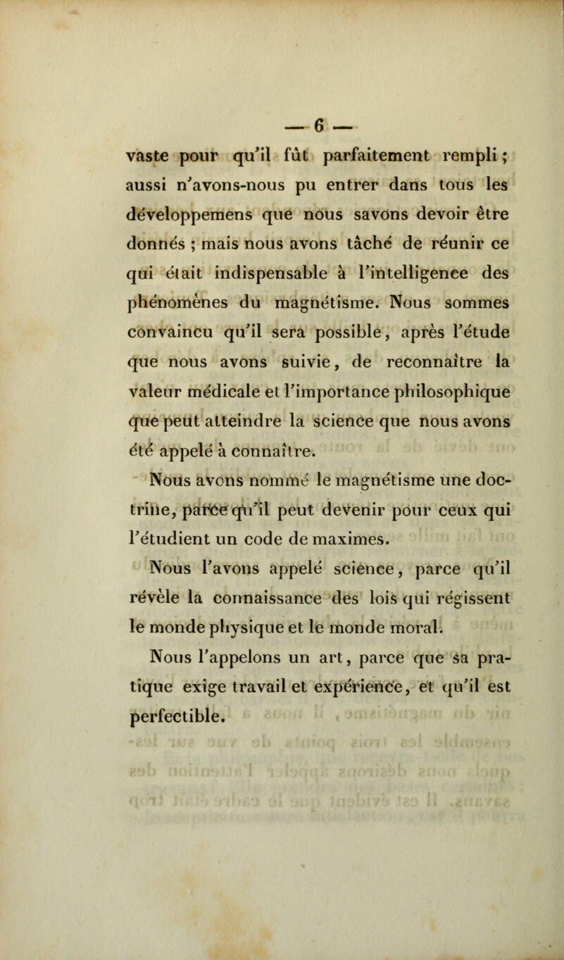 vaste pour qu'il fût parfaitement rempli ; aussi n'avons-nous pu entrer dans tous les développemens que nous savons devoir être donnés ; mais nous avons tâché de réunir ce qui élait indispensable à l'intelligence des phénomènes du magnétisme. Nous sommes convaincu qu'il sera possible, après l'étude que nous avons suivie, de reconnaître la valeur médicale et l'importance philosophique que peut atteindre la science que nous avons été appelé à connaître. Nous avons nommé le magnétisme une doc- trine, parce qu'il peut devenir pour ceux qui Fétudient un code de maximes. Nous l'avons appelé science, parce qu'il révèle la connaissance des lois qui régissent le monde physique et le monde moral. Nous l'appelons un art, parce que sa pra- tique exige travail et expérience, et qu'il est perfectible.