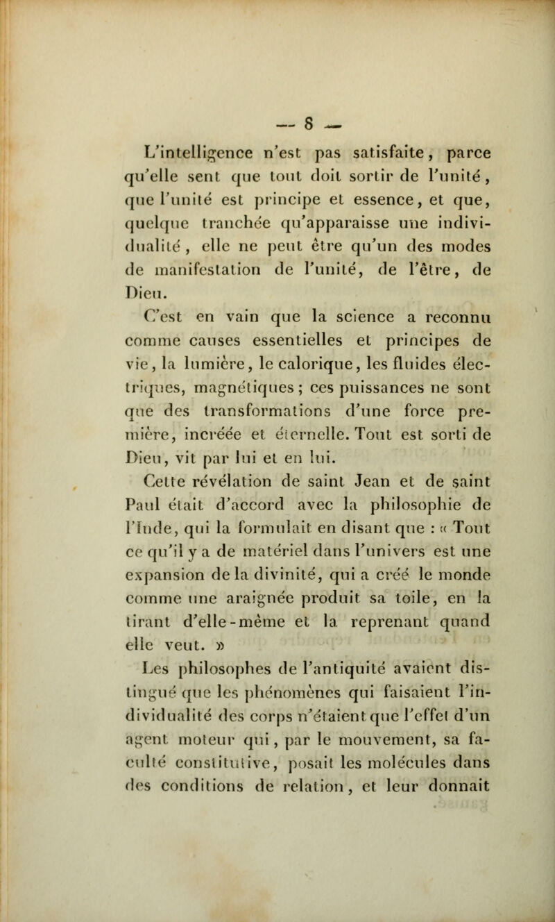 L'intelligence n'est pas satisfaite, parce qu'elle sent que tout doit sortir de l'unité, que l'unité est principe et essence, et que, quelque tranchée qu'apparaisse une indivi- dualité , elle ne peut être qu'un des modes de manifestation de l'unité, de l'être, de Dieu. C'est en vain que la science a reconnu comme causes essentielles et principes de vie, la lumière, le calorique, les fluides élec- triques, magnétiques ; ces puissances ne sont que des transformations d'une force pre- mière, incréée et éternelle. Tout est sorti de Dieu, vit par lui et en lui. Cette révélation de saint Jean et de saint Paul était d'accord avec la philosophie de l'Inde, qui la formulait en disant que : « Tout ce qu'il y a de matériel dans l'univers est une expansion delà divinité, qui a créé le monde comme une araignée produit sa toile, en la tirant d'elle-même et la reprenant quand elle veut. » Les philosophes de l'antiquité avaient dis- tingué que les phénomènes qui faisaient l'in- dividualité des corps n'étaient que l'effet d'un agent moteur qui, par le mouvement, sa fa- culté constitutive, posait les molécules dans des conditions de relation, et leur donnait