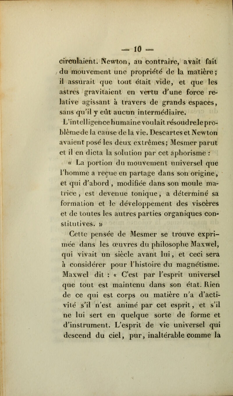 circulaient. Newton, au contraire, avait fait du mouvement une propriété de la matière; il assurait que tout était vide, et que les astres gravitaient en vertu d'une force re- lative agissant à travers de grands espaces, sans qu'il y eût aucun intermédiaire. L'in telligence humaine voulait résoudrele pro- blèmede la cause de la vie. Descartes et Newton avaient posé les deux extrêmes; Mesmer parut et il en dicta la solution par cet aphorisme : « La portion du mouvement universel que l'homme a reçue en partage dans son origine, et qui d'abord , modifiée dans son moule ma- trice , est devenue tonique, a déterminé sa formation et le développement des viscères et de toutes les autres parties organiques con- stitutives. » Cette pensée de Mesmer se trouve expri- mée dans les œuvres du philosophe Maxwel, qui vivait un siècle avant lui, et ceci sera à considérer pour l'histoire du magnétisme. Maxwel dit : « C'est par l'esprit universel que tout est maintenu dans son état. Rien de ce qui est corps ou matière n'a d'acti- vité s'il n'est animé par cet esprit, et s'il ne lui sert en quelque sorte de forme et d'instrument. L'esprit de vie universel qui descend du ciel, pur, inaltérable comme la