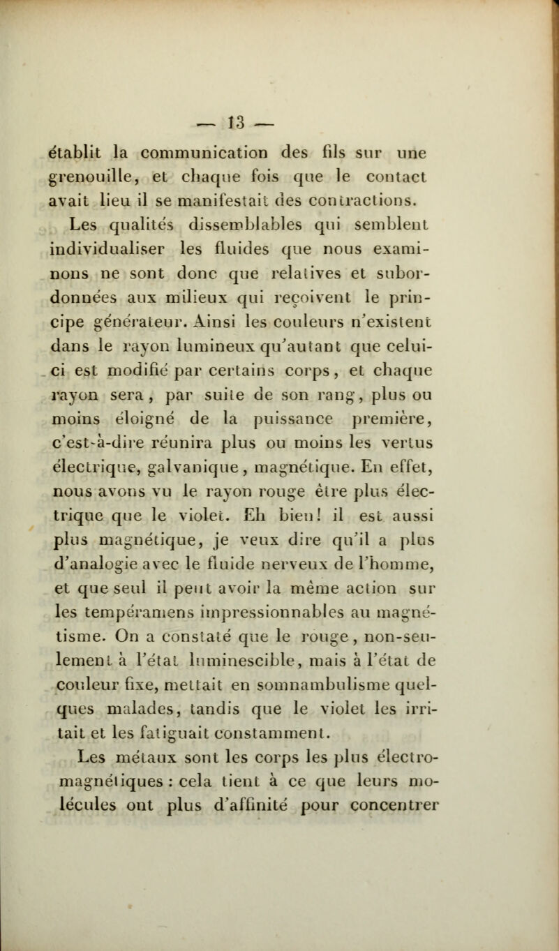 établit la communication des fils sur une grenouille, et chaque fois que le contact avait lieu il se manifestait des contractions. Les qualités dissemblables qui semblent individualiser les fluides que nous exami- nons ne sont donc que relatives et subor- données aux milieux qui reçoivent le prin- cipe générateur. Ainsi les couleurs n'existent dans le rayon lumineux qu'autant que celui- ci est modifié par certains corps, et chaque rayon sera, par suite de son rang, plus ou moins éloigné de la puissance première, c'est-à-dire réunira plus ou moins les vertus électrique, galvanique, magnétique. En effet, nous avons vu le rayon rouge être plus élec- trique que le violet. Eh bien! il est aussi plus magnétique, je veux dire qu'il a plus d'analogie avec le fluide nerveux de l'homme, et que seul il peut avoir la même action sur les tempéramens impressionnables au magné- tisme. On a constaté que le rouge, non-seu- lement à l'étal lnminescible, mais à l'état de couleur fixe, mettait en somnambulisme quel- ques malades, tandis que le violet les irri- tait et les fatiguait constamment. Les métaux sont les corps les plus électro- magnétiques : cela tient à ce que leurs mo- lécules ont plus d'affinité pour concentrer