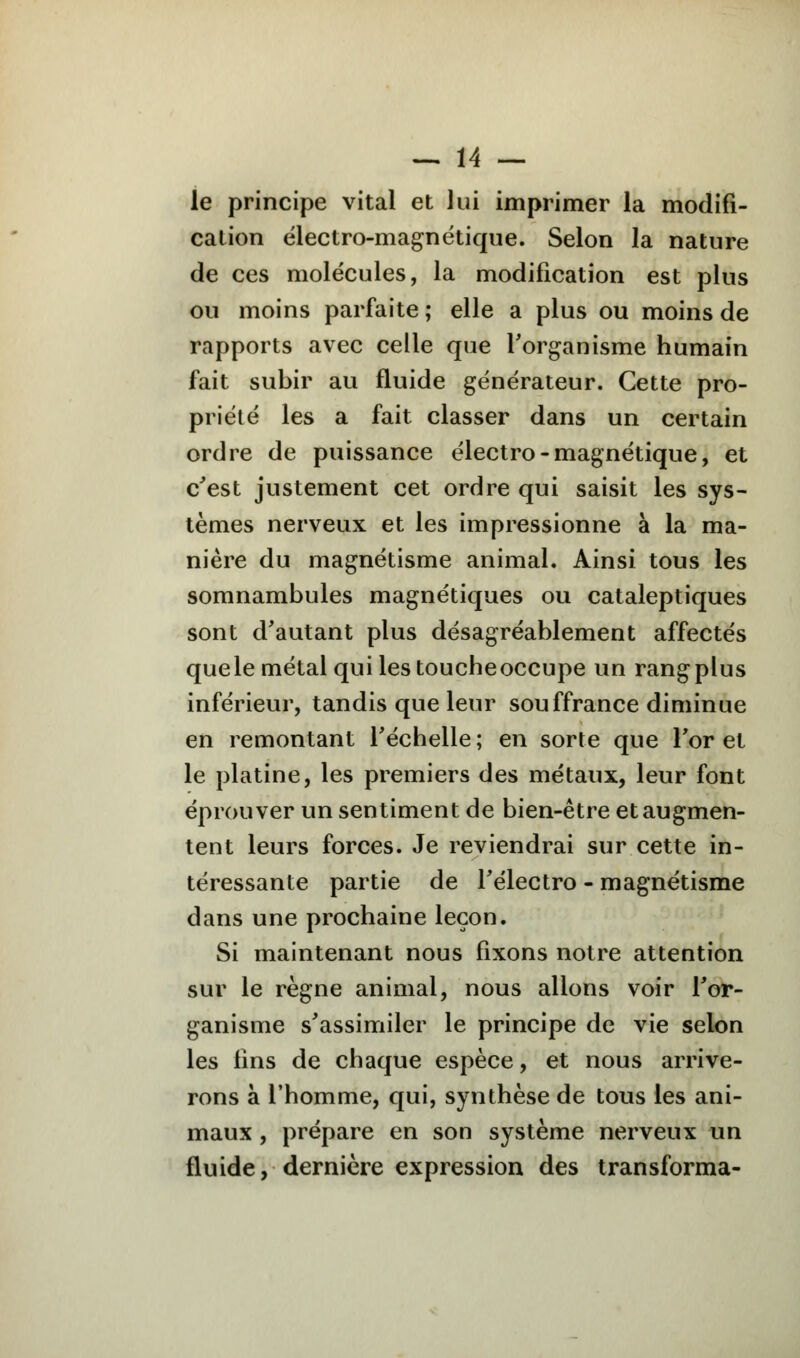 le principe vital et lui imprimer la modifi- cation électro-magnétique. Selon la nature de ces molécules, la modification est plus ou moins parfaite ; elle a plus ou moins de rapports avec celle que l'organisme humain fait subir au fluide générateur. Cette pro- priété les a fait classer dans un certain ordre de puissance électro-magnétique, et c'est justement cet ordre qui saisit les sys- tèmes nerveux et les impressionne à la ma- nière du magnétisme animal. Ainsi tous les somnambules magnétiques ou cataleptiques sont d'autant plus désagréablement affectés quele métal qui les toucheoccupe un rangplus inférieur, tandis que leur souffrance diminue en remontant l'échelle ; en sorte que l'or et le platine, les premiers des métaux, leur font éprouver un sentiment de bien-être et augmen- tent leurs forces. Je reviendrai sur cette in- téressante partie de l'électro - magnétisme dans une prochaine leçon. Si maintenant nous fixons notre attention sur le règne animal, nous allons voir l'or- ganisme s'assimiler le principe de vie selon les lins de chaque espèce, et nous arrive- rons à l'homme, qui, synthèse de tous les ani- maux , prépare en son système nerveux un fluide, dernière expression des transforma-