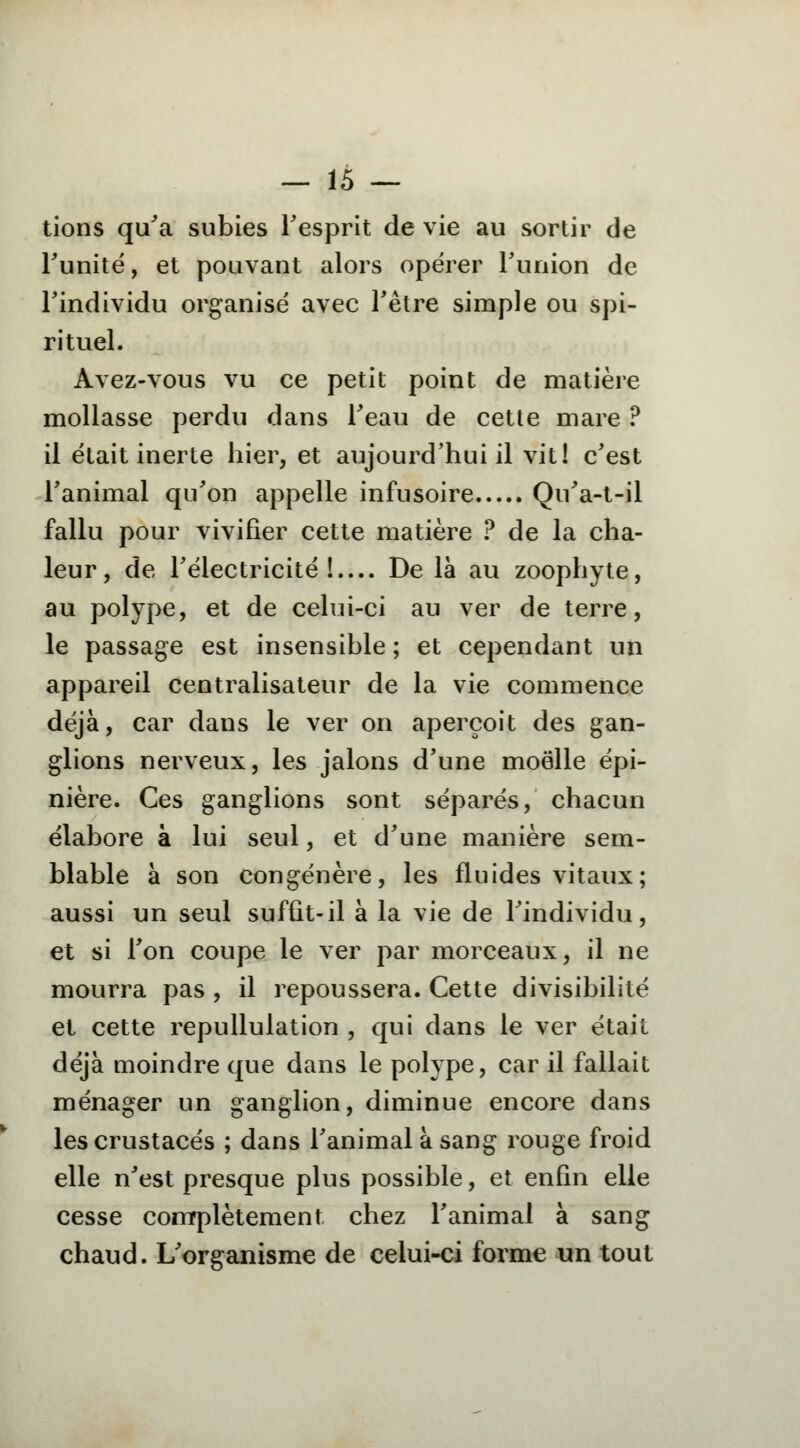 tions qu'a subies l'esprit de vie au sortir de Funité, et pouvant alors opérer l'union de l'individu organisé avec l'être simple ou spi- rituel. Avez-vous vu ce petit point de matière mollasse perdu dans l'eau de cette mare ? il était inerte hier, et aujourd'hui il vit! c'est l'animal qu'on appelle infusoire Qu'a-t-il fallu pour vivifier cette matière ? de la cha- leur, de l'électricité!— De là au zoophyte, au polype, et de celui-ci au ver de terre, le passage est insensible ; et cependant un appareil centralisateur de la vie commence déjà, car dans le ver on aperçoit des gan- glions nerveux, les jalons d'une moelle épi- nière. Ces ganglions sont séparés, chacun élabore à lui seul, et d'une manière sem- blable à son congénère, les fluides vitaux; aussi un seul suffit-il à la vie de l'individu, et si l'on coupe le ver par morceaux, il ne mourra pas , il repoussera. Cette divisibilité et cette repullulation , qui dans le ver était déjà moindre que dans le polype, car il fallait ménager un ganglion, diminue encore dans les crustacés ; dans l'animal à sang rouge froid elle n'est presque plus possible, et enfin elle cesse complètement chez l'animal à sang chaud. L'organisme de celui-ci forme un tout
