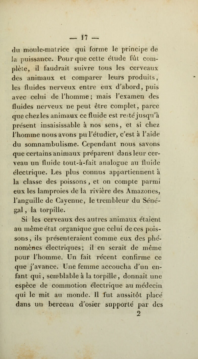 du moule-matrice qui forme le principe de la puissance. Pour que celte étude fût com- plète, il faudrait suivre tous les cerveaux des animaux et comparer leurs produits, les fluides nerveux entre eux d'abord, puis avec celui de l'homme ; mais l'examen des fluides nerveux ne peut être complet, parce que chezles animaux ce fluide est resté jusqu'à présent insaisissable à nos sens, et si chez l'homme nous avons pu l'étudier, c'est à l'aide du somnambulisme. Cependant nous savons que certains animaux préparent dans leur cer- veau un fluide tout-à-fait analogue au fluide électrique. Les plus connus appartiennent à la classe des poissons , et on compte parmi eux les lamproies de la rivière des Amazones, l'anguille de Cayenne, letrembleur du Séné- gal , la torpille. Si les cerveaux des autres animaux étaient au même état organique que celui de ces pois- sons, ils présenteraient comme eux des phé- nomènes électriques; il en serait de même pour l'homme. Un fait récent confirme ce que j'avance. Une femme accoucha d'un en- fant qui, semblable à la torpille, donnait une espèce de commotion électrique au médecin qui le mit au monde. Il fut aussitôt placé dans un berceau d'osier supporté par des