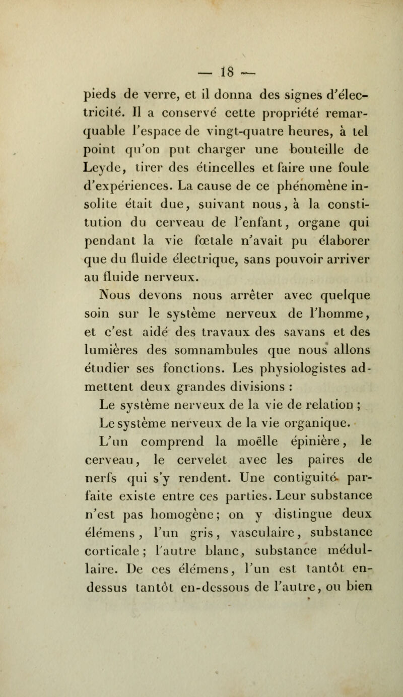 pieds de verre, et il donna des signes d'élec- tricité. Il a conservé cette propriété remar- quable l'espace de vingt-quatre heures, à tel point qu'on put charger une bouteille de Leyde, tirer des étincelles et faire une foule d'expériences. La cause de ce phénomène in- solite était due, suivant nous, à la consti- tution du cerveau de l'enfant, organe qui pendant la vie fœtale n'avait pu élaborer que du fluide électrique, sans pouvoir arriver au fluide nerveux. Nous devons nous arrêter avec quelque soin sur le système nerveux de l'homme, et c'est aidé des travaux des savans et des lumières des somnambules que nous allons étudier ses fonctions. Les physiologistes ad- mettent deux grandes divisions : Le système nerveux de la vie de relation ; Le système nerveux de la vie organique. L'un comprend la moelle épinière, le cerveau, le cervelet avec les paires de nerfs qui s'y rendent. Une contiguïté- par- faite existe entre ces parties. Leur substance n'est pas homogène ; on y distingue deux élémens , l'un gris, vasculaire, substance corticale; l'autre blanc, substance médul- laire. De ces élémens, l'un est tantôt en- dessus tantôt en-dessous de l'autre, ou bien