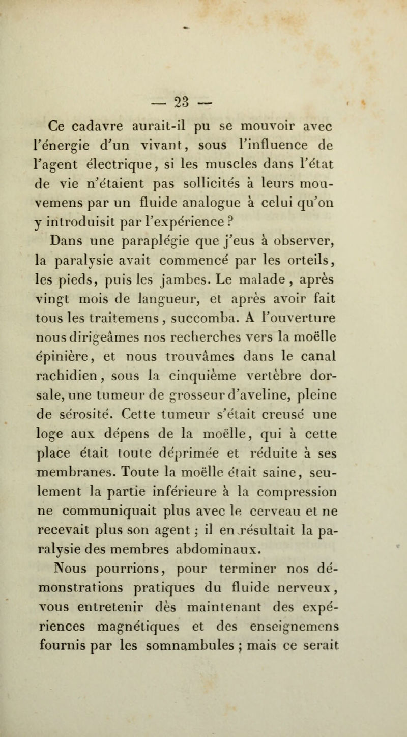 Ce cadavre aurait-il pu se mouvoir avec l'énergie d'un vivant, sous l'influence de l'agent électrique, si les muscles dans l'état de vie n'étaient pas sollicités à leurs mou- vemens par un fluide analogue à celui qu'on y introduisit par l'expérience ? Dans une paraplégie que j'eus à observer, la paralysie avait commencé par les orteils, les pieds, puis les jambes. Le malade, après vingt mois de langueur, et après avoir fait tous les traitemens, succomba. A l'ouverture nous dirigeâmes nos recherches vers la moelle épinière, et nous trouvâmes dans le canal rachidien, sous la cinquième vertèbre dor- sale, une tumeur de grosseur d'aveline, pleine de sérosité. Cette tumeur s'était creusé une loge aux dépens de la moelle, qui à cette place était toute déprimée et réduite à ses membranes. Toute la moelle était saine, seu- lement la partie inférieure à la compression ne communiquait plus avec le cerveau et ne recevait plus son agent ; il en résultait la pa- ralysie des membres abdominaux. Nous pourrions, pour terminer nos dé- monstrations pratiques du fluide nerveux, vous entretenir dès maintenant des expé- riences magnétiques et des enseignemens fournis par les somnambules ; mais ce serait