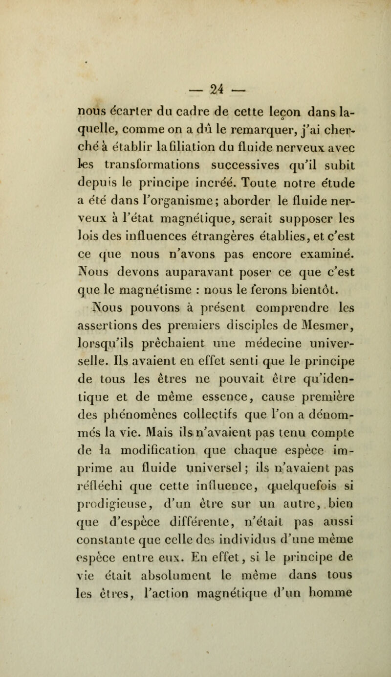 nous écarter du cadre de cette leçon dans la- quelle, comme on a dû le remarquer, j'ai cher- ché à établir la filiation du fluide nerveux avec Les transformations successives qu'il subit depuis le principe incréé. Toute notre étude a été dans l'organisme; aborder le fluide ner- veux à l'état magnétique, serait supposer les lois des influences étrangères établies, et c'est ce que nous n'avons pas encore examiné. Nous devons auparavant poser ce que c'est que le magnétisme : nous le ferons bientôt. Nous pouvons à présent comprendre les assertions des premiers disciples de Mesmer, lorsqu'ils prêchaient une médecine univer- selle. Ils avaient en effet senti que le principe de tous les êtres ne pouvait être qu'iden- tique et de même essence, cause première des phénomènes collectifs que l'on a dénom- més la vie. Mais ils n'avaient pas tenu compte de la modification que chaque espèce im- prime au fluide universel; ils n'avaient pas réfléchi que cette influence, quelquefois si prodigieuse, d'un être sur un autre, bien que d'espèce différente, n'était pas aussi constante que celle des individus d'une même espèce entre eux. En effet, si le principe de vie était absolument le même dans tous les êtres, l'action magnétique d'un homme