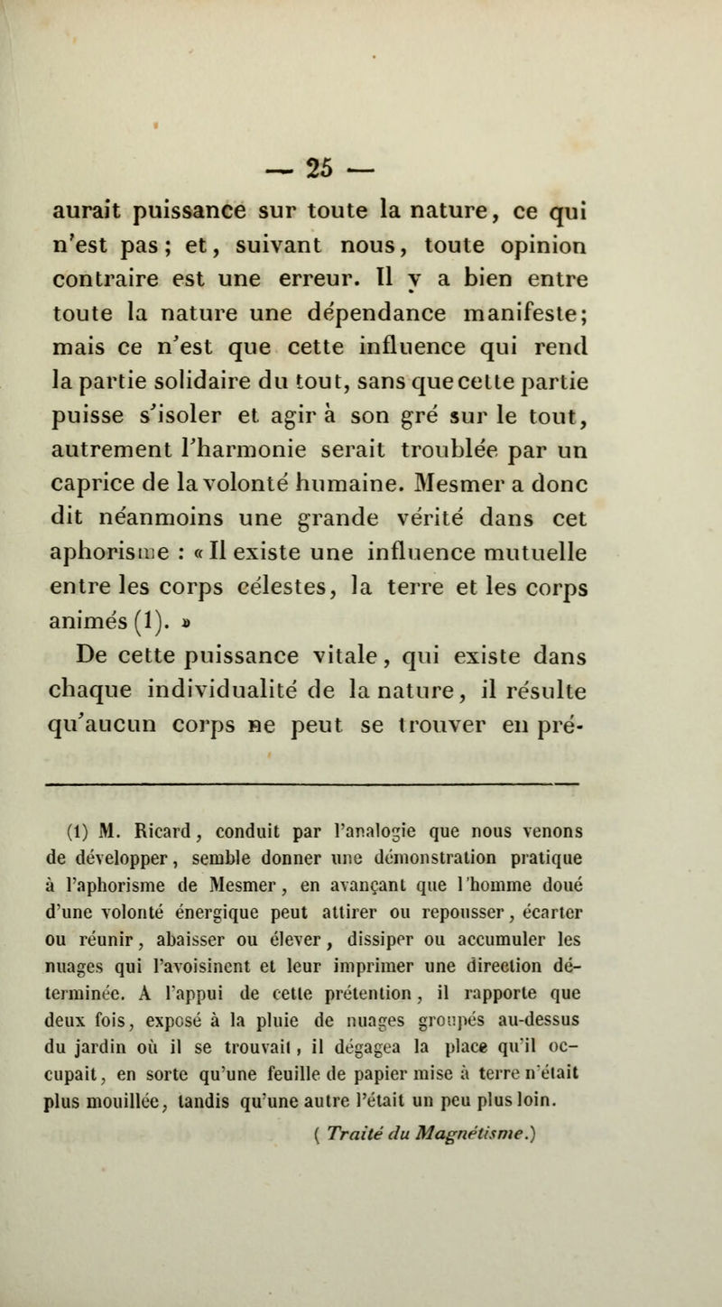 aurait puissance sur toute la nature, ce qui n'est pas; et, suivant nous, toute opinion contraire est une erreur. 11 y a bien entre toute la nature une dépendance manifeste; mais ce n'est que cette influence qui rend la partie solidaire du tout, sans que cette partie puisse s'isoler et agira son gré sur le tout, autrement l'harmonie serait troublée par un caprice de la volonté humaine. Mesmer a donc dit néanmoins une grande vérité dans cet aphorisme : «Il existe une influence mutuelle entre les corps célestes, la terre et les corps animés (1). » De cette puissance vitale, qui existe dans chaque individualité de la nature, il résulte qu'aucun corps ne peut se trouver en pré- Ci) M. Ricard, conduit par l'analogie que nous venons de développer, semble donner une démonstration pratique à l'aphorisme de Mesmer, en avançant que l'homme doué d'une volonté énergique peut attirer ou repousser, écarter ou réunir, abaisser ou élever, dissiper ou accumuler les nuages qui Pavoisinent et leur imprimer une direction dé- terminée. À l'appui de cette prétention, il rapporte que deux fois, exposé à la pluie de nuages groupés au-dessus du jardin où il se trouvait, il dégagea la place qu'il oc- cupait, en sorte qu'une feuille de papier mise à terre n'était plus mouillée, tandis qu'une autre l'était un peu plus loin. ( Traité du Magnétisme.)