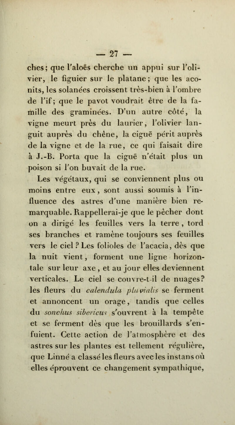 ches; que Faloës cherche un appui sur l'oli- vier, le figuier sur le platane ; que les aco- nits, les solanées croissent très-bien à l'ombre de l'if; que le pavot voudrait être de la fa- mille des graminées. D'un autre côté, la vigne meurt près du laurier, l'olivier lan- guit auprès du chêne, la ciguë périt auprès de la vigne et de la rue, ce qui faisait dire à J.-B. Porta que la ciguë n'était plus un poison si l'on buvait de la rue. Les végétaux, qui se conviennent plus ou moins entre eux, sont aussi soumis à l'in- fluence des astres d'une manière bien re- marquable. Rappellerai-je que le pêcher dont on a dirigé les feuilles vers la terre , tord ses branches et ramène toujours ses feuilles vers le ciel ? Les folioles de l'acacia, dès que la nuit vient, forment une ligne horizon- tale sur leur axe , et au jour elles deviennent verticales. Le ciel se couvre-t il de nuages? les fleurs du calendula plupialis se ferment et annoncent un orage, tandis que celles du sonciius sibevicus s'ouvrent à la tempête et se ferment dès que les brouillards s'en- fuient. Cette action de l'atmosphère et des astres sur les plantes est tellement régulière, que Linné a classé les fleurs avec les instans où elles éprouvent ce changement sympathique,