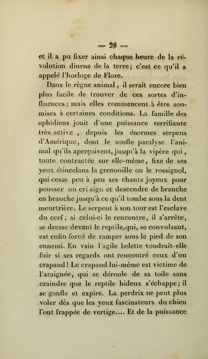et il a pu fixer ainsi chaque heure de la ré- volution diurne delà terre; c'est ce qu'il a appelé l'horloge de Flore. Dans le règne animal, il serait encore bien plus facile de trouver de ces sortes d'in- fluences; mais elles commencent à être sou- mises à certaines conditions. La famille des ophidiens jouit d'une puissance terrifiante très-active , depuis les énormes serpens d'Amérique, dont le soufle paralyse l'ani- mal qu'ils aperçoivent, jusqu'à la vipère qui , toute contractée sur elle-même, fixe de ses yeux étincelans la grenouille ou le rossignol, qui cesse peu à peu ses chants joyeux pour pousser un cri aigu et descendre de branche en branche jusqu'à ce qu'il tombe sous la dent meurtrière. Le serpent à son tour est l'esclave du cerf, si celui-ci le rencontre, il s'arrête, se dresse devant le reptile,qui, se convulsant, est enfin forcé de ramper sous le pied de son ennemi. En vain l'agile belette voudrait-elle fuir si ses regards ont rencontré ceux d'un crapaud! Le crapaud lui-même est victime de l'araignée, qui se déroule de sa toile sans craindre que le reptile hideux s'échappe; il se gonfle et expire. La perdrix ne peut plus voler dès que les yeux fascinateurs du chien l'ont frappée de vertige.... Et de la puissance