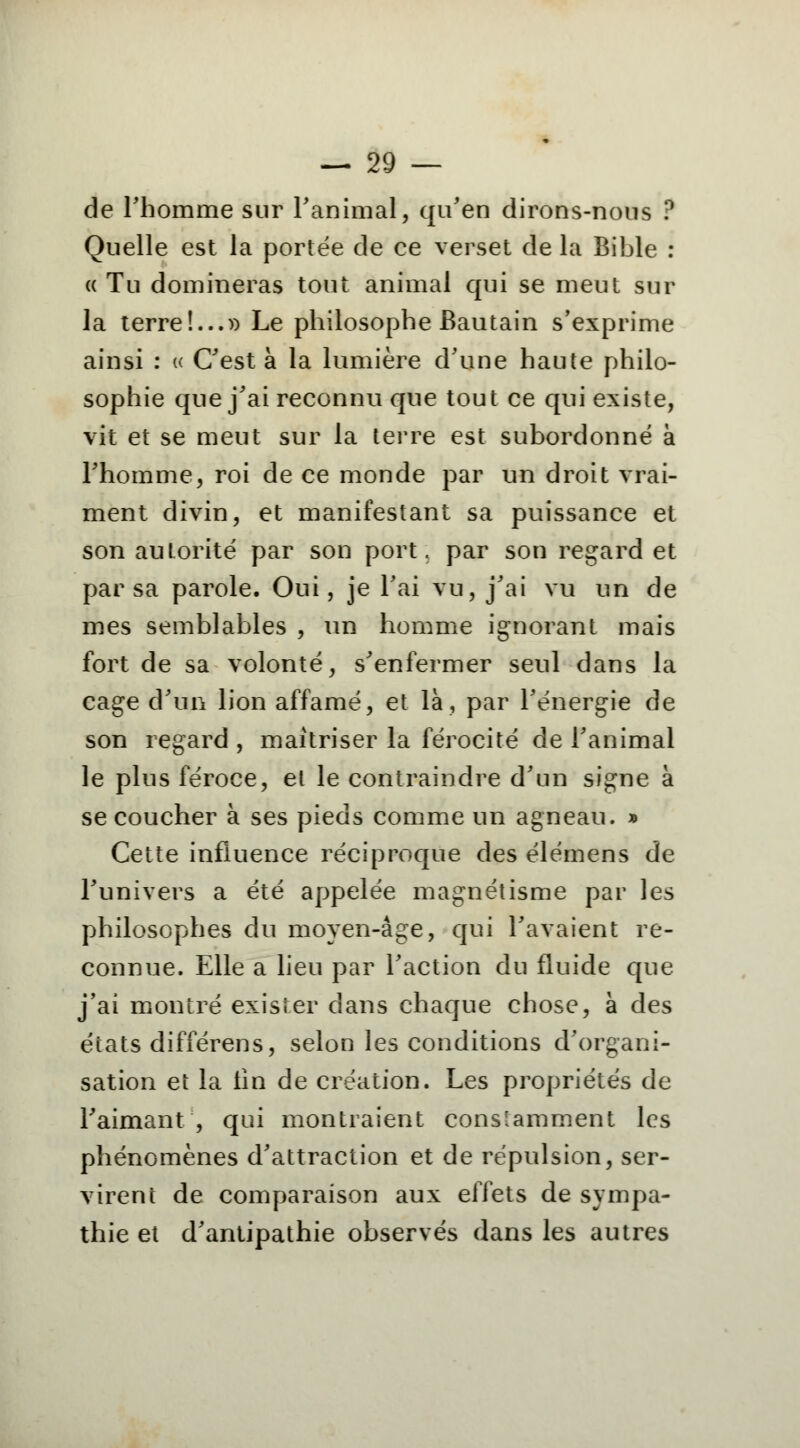 de l'homme sur l'animal, qu'en dirons-nous ? Quelle est la portée de ce verset de la Bible : « Tu domineras tout animal qui se meut sur la terre!...» Le philosophe Bautain s'exprime ainsi : « C'est à la lumière d'une haute philo- sophie que j'ai reconnu que tout ce qui existe, vit et se meut sur la terre est subordonné à l'homme, roi de ce monde par un droit vrai- ment divin, et manifestant sa puissance et son autorité par son port, par son regard et par sa parole. Oui, je l'ai vu, j'ai vu un de mes semblables , un homme ignorant mais fort de sa volonté, s'enfermer seul dans la cage d'un lion affamé, et là, par l'énergie de son regard , maîtriser la férocité de l'animal le plus féroce, et le contraindre d'un signe à se coucher à ses pieds comme un agneau. » Cette influence réciproque des élémens de l'univers a été appelée magnétisme par les philosophes du moyen-âge, qui l'avaient re- connue. Elle a lieu par l'action du fluide que j'ai montré exister dans chaque chose, à des états différens, selon les conditions d'organi- sation et la lin de création. Les propriétés de l'aimant , qui montraient constamment les phénomènes d'attraction et de répulsion, ser- virent de comparaison aux effets de sympa- thie et d'antipathie observés dans les autres