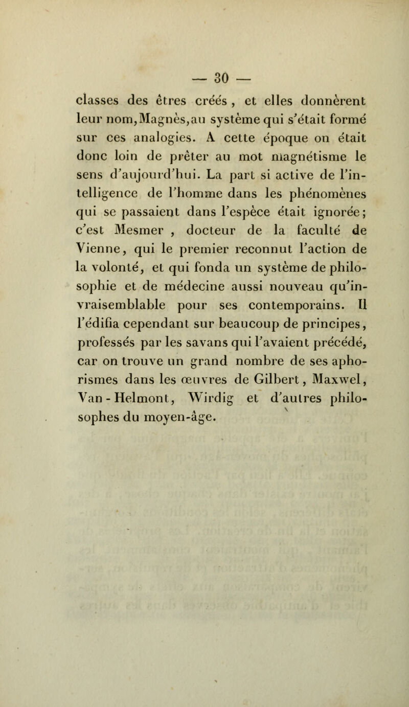 classes des êtres créés , et elles donnèrent leur nom,Magnes,au système qui s'était formé sur ces analogies. A cette époque on était donc loin de prêter au mot magnétisme le sens d'aujourd'hui. La part si active de l'in- telligence de l'homme dans les phénomènes qui se passaient dans l'espèce était ignorée; c'est Mesmer , docteur de la faculté de Vienne, qui le premier reconnut l'action de la volonté, et qui fonda un système de philo- sophie et de médecine aussi nouveau qu'in- vraisemblable pour ses contemporains. Il l'édifia cependant sur beaucoup de principes, professés par les savans qui l'avaient précédé, car on trouve un grand nombre de ses apho- rismes dans les œuvres de Gilbert, Maxwel, Van-Helmont, Wirdig et d'autres philo- sophes du moyen-âge.