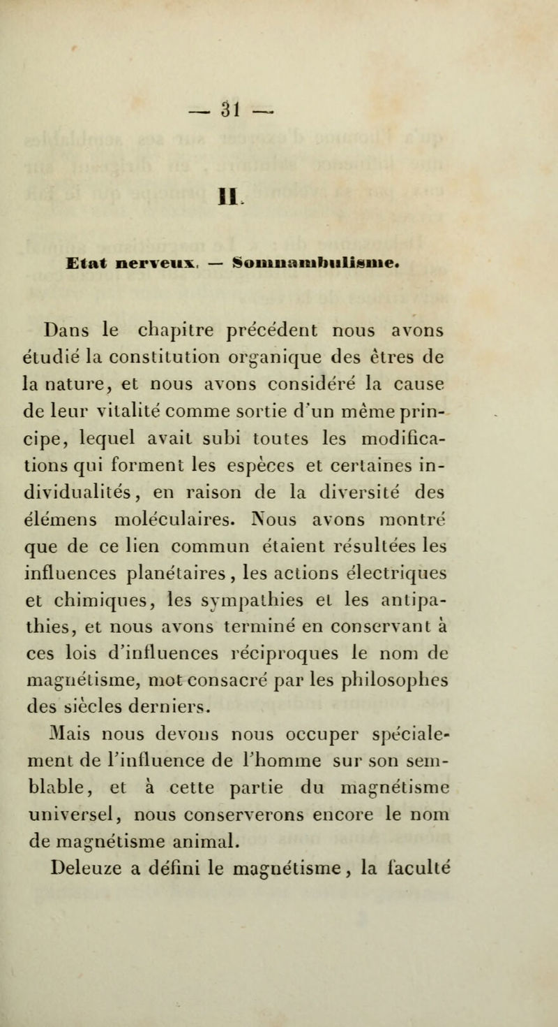 11 Etat nerveux. — Somnambulisme* Dans le chapitre précédent nous avons étudié la constitution organique des êtres de la nature, et nous avons considéré la cause de leur vitalité comme sortie d'un même prin- cipe, lequel avait subi toutes les modifica- tions qui forment les espèces et certaines in- dividualités, en raison de la diversité des élémens moléculaires. Nous avons montré que de ce lien commun étaient résultées les influences planétaires, les actions électriques et chimiques, les sympathies et les antipa- thies, et nous avons terminé en conservant à ces lois d'influences réciproques le nom de magnétisme, mot consacré par les philosophes des siècles derniers. Mais nous devons nous occuper spéciale- ment de l'influence de l'homme sur son sem- blable, et à cette partie du magnétisme universel, nous conserverons encore le nom de magnétisme animal. Deleuze a défini le magnétisme, la faculté