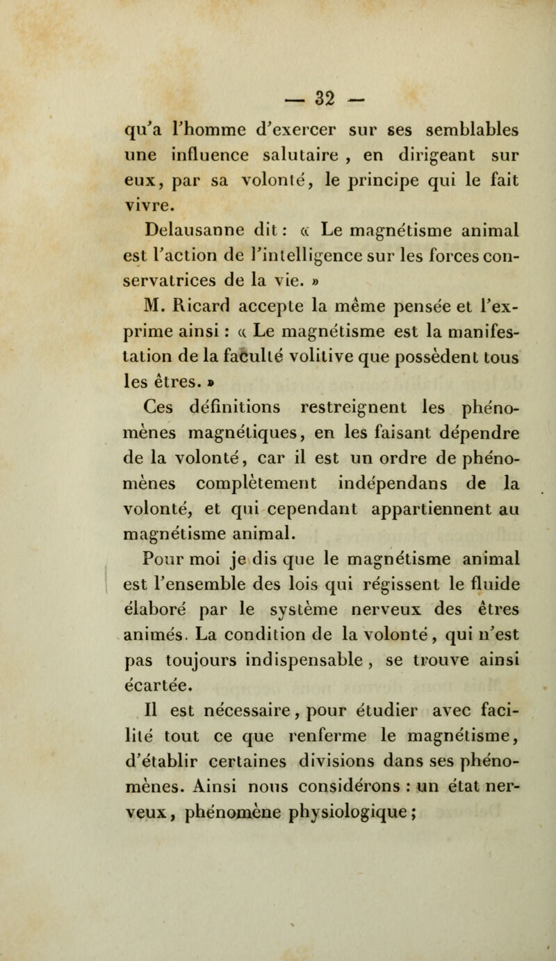 qu'a rhomme d'exercer sur ses semblables une influence salutaire , en dirigeant sur eux, par sa volonté, le principe qui le fait vivre. Delausanne dit : ce Le magnétisme animal est l'action de l'intelligence sur les forces con- servatrices de la vie. » M. Ricard accepte la même pensée et l'ex- prime ainsi : ce Le magnétisme est la manifes- tation de la faculté volitive que possèdent tous les êtres. » Ces définitions restreignent les phéno- mènes magnétiques, en les faisant dépendre de la volonté, car il est un ordre de phéno- mènes complètement indépendans de la volonté, et qui cependant appartiennent au magnétisme animal. Pour moi je dis que le magnétisme animal est l'ensemble des lois qui régissent le fluide élaboré par le système nerveux des êtres animés. La condition de la volonté, qui n'est pas toujours indispensable , se trouve ainsi écartée. Il est nécessaire, pour étudier avec faci- lité tout ce que renferme le magnétisme, d'établir certaines divisions dans ses phéno- mènes. Ainsi nous considérons : un état ner- veux , phénomène physiologique ;
