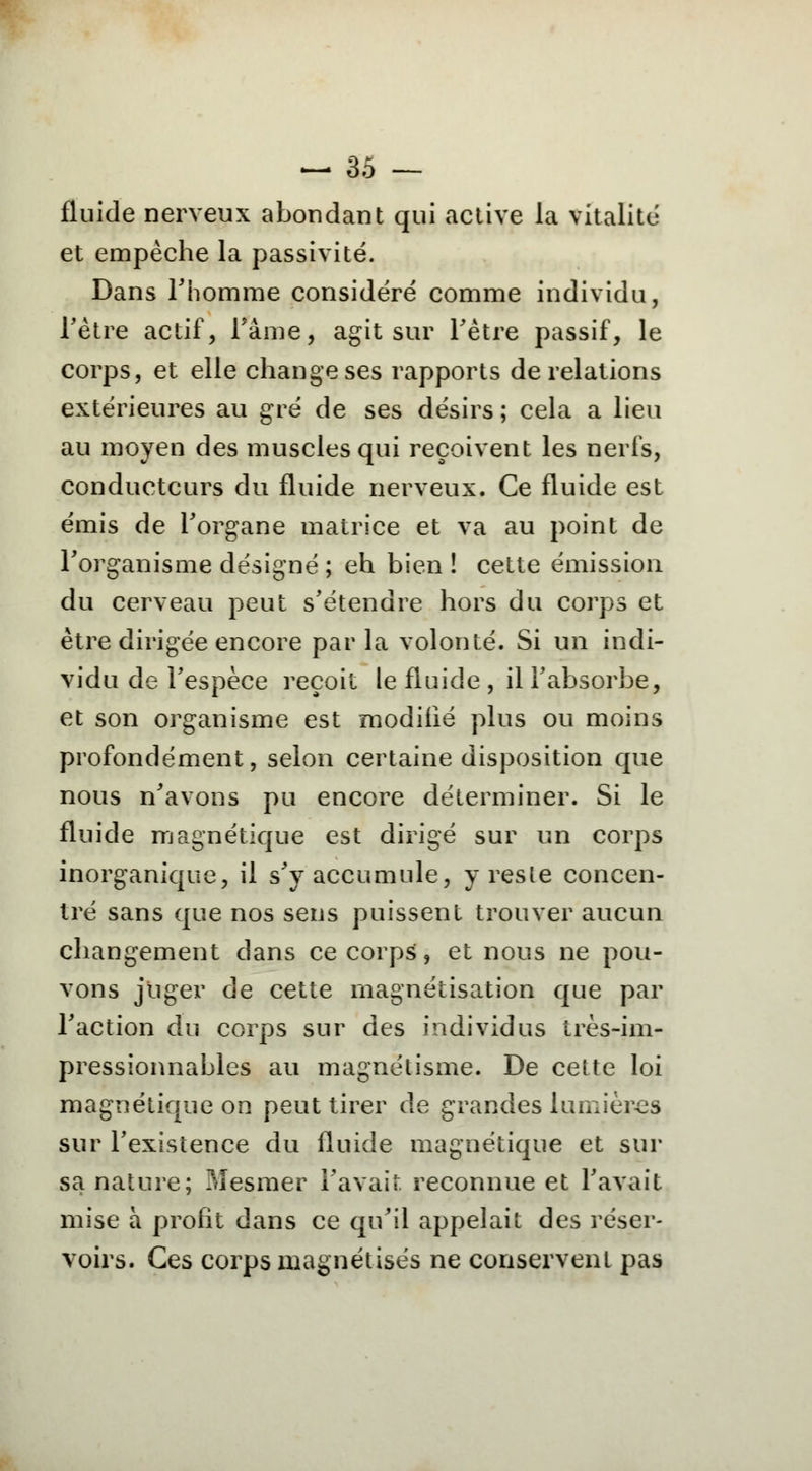 fluide nerveux abondant qui active la vitalité et empêche la passivité. Dans l'homme considéré comme individu, l'être actif, l'âme, agit sur l'être passif, le corps, et elle change ses rapports de relations extérieures au gré de ses désirs ; cela a lieu au moyen des muscles qui reçoivent les nerfs, conducteurs du fluide nerveux. Ce fluide est émis de l'organe matrice et va au point de l'organisme désigné ; eh bien ! cette émission du cerveau peut s'étendre hors du corps et être dirigée encore par la volonté. Si un indi- vidu de l'espèce reçoit le fluide , il l'absorbe, et son organisme est modifié plus ou moins profondément, selon certaine disposition que nous n'avons pu encore déterminer. Si le fluide magnétique est dirigé sur un corps inorganique, il s'y accumule, y resle concen- tré sans que nos sens puissent trouver aucun changement dans ce corps, et nous ne pou- vons juger de cette magnétisation que par l'action du corps sur des individus très-im- pressionnables au magnétisme. De cette loi magnétique on peut tirer de grandes lumières sur l'existence du fluide magnétique et sur sa nature; Mesmer l'avait, reconnue et l'avait mise à profit dans ce qu'il appelait des réser- voirs. Ces corps magnétisés ne conservent pas