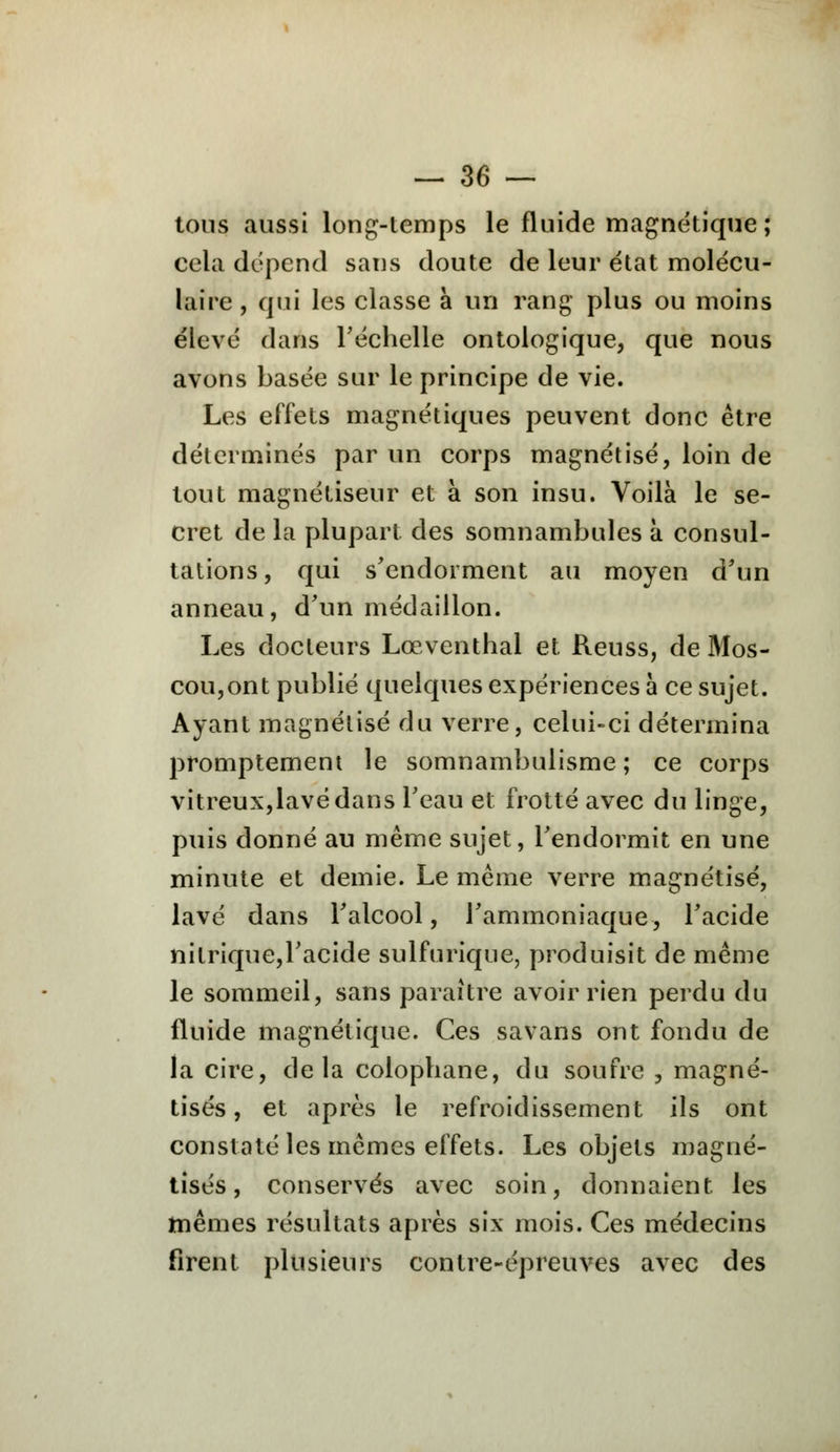 tons aussi long-temps le fluide magnétique; cela dépend sans doute de leur état molécu- laire , qui les classe à un rang plus ou moins élevé dans l'échelle ontologique, que nous avons basée sur le principe de vie. Les effets magnétiques peuvent donc être déterminés par un corps magnétisé, loin de tout magnétiseur et à son insu. Voilà le se- cret de la plupart des somnambules à consul- tations, qui s'endorment au moyen d'un anneau, d'un médaillon. Les docteurs Lœventhal et Reuss, de Mos- cou,ont publié quelques expériences à ce sujet. Ayant magnétisé du verre, celui-ci détermina promptement le somnambulisme ; ce corps vitreux,lavé dans l'eau et frotté avec du linge, puis donné au même sujet, l'endormit en une minute et demie. Le même verre magnétisé, lavé dans l'alcool, l'ammoniaque, l'acide nitrique,l'acide sulfurique, produisit de même le sommeil, sans paraître avoir rien perdu du fluide magnétique. Ces savans ont fondu de la cire, delà colophane, du soufre , magné- tisés , et après le refroidissement ils ont constaté les mêmes effets. Les objets magné- tisés, conservés avec soin, donnaient les mêmes résultats après six mois. Ces médecins firent plusieurs contre-épreuves avec des