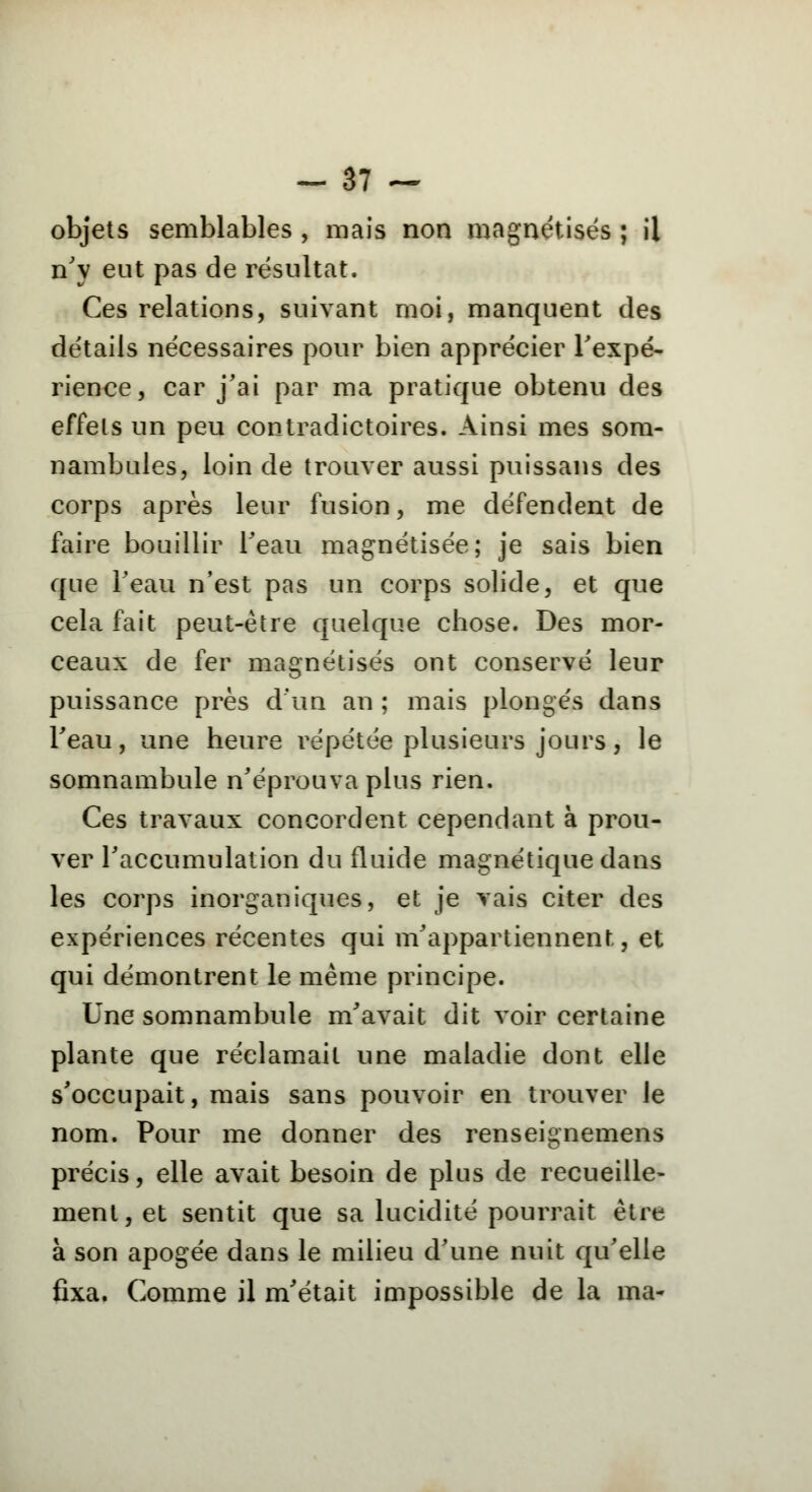 objets semblables , mais non magnétisés ; il n'y eut pas de résultat. Ces relations, suivant moi, manquent des détails nécessaires pour bien apprécier l'expé- rience, car j'ai par ma pratique obtenu des effets un peu contradictoires. Ainsi mes som- nambules, loin de trouver aussi puissans des corps après leur fusion, me défendent de faire bouillir l'eau magnétisée; je sais bien que l'eau n'est pas un corps solide, et que cela fait peut-être quelque chose. Des mor- ceaux de fer magnétisés ont conservé leur puissance près d'un an ; mais plongés dans l'eau, une heure répétée plusieurs jours, le somnambule n'éprouva plus rien. Ces travaux concordent cependant à prou- ver l'accumulation du fluide magnétique dans les corps inorganiques, et je vais citer des expériences récentes qui m'appartiennent, et qui démontrent le même principe. Une somnambule m'avait dit voir certaine plante que réclamait une maladie dont elle s'occupait, mais sans pouvoir en trouver le nom. Pour me donner des renseignemens précis, elle avait besoin de plus de recueille- ment, et sentit que sa lucidité pourrait être à son apogée dans le milieu d'une nuit qu'elle fixa. Comme il m'était impossible de la ma-