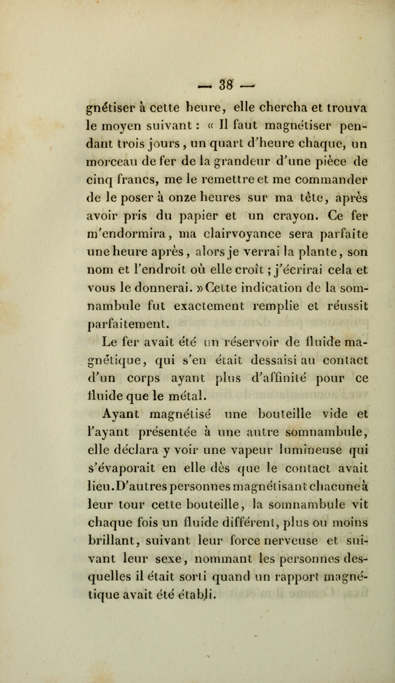 gnétiser à cette heure, elle chercha et trouva le moyen suivant : c< Il faut magnétiser pen- dant trois jours, un quart d'heure chaque, un morceau de fer de la grandeur d'une pièce de cinq francs, me le remettre et me commander de le poser à onze heures sur ma tête, après avoir pris du papier et un crayon. Ce fer m'endormira, ma clairvoyance sera parfaite une heure après, alors je verrai la plante, son nom et l'endroit où elle croît ; j'écrirai cela et vous le donnerai. » Cette indication de la som- nambule fut exactement remplie et réussit parfaitement. Le fer avait été un réservoir de fluide ma- gnétique, qui s'en était dessaisi au contact d'un corps ayant plus d'affinité pour ce tluide que le métal. Ayant magnétisé une bouteille vide et l'ayant présentée à une autre somnambule, elle déclara y voir une vapeur lumineuse qui s'évaporait en elle dès que le contact avait lieu.D'autres personnes magnétisant chacune à leur tour cette bouteille, la somnambule vit chaque fois un fluide différent, plus ou moins brillant, suivant leur force nerveuse et sui- vant leur sexe, nommant les personnes des- quelles il était sorti quand un rapport magné- tique avait été établi.